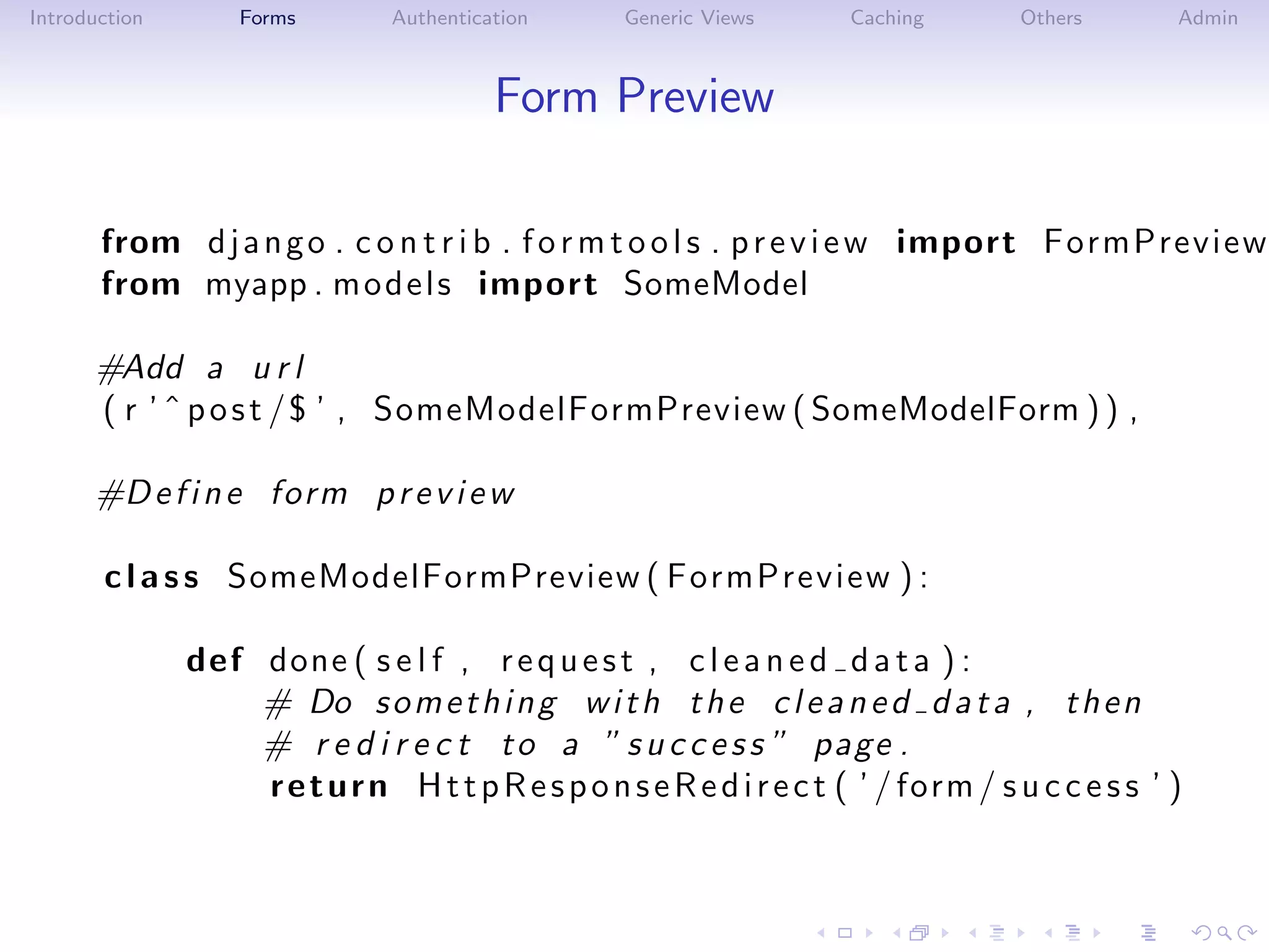 Introduction       Forms        Authentication      Generic Views       Caching        Others       Admin



                                          Form Preview

       from d j a n g o . c o n t r i b . f o r m t o o l s . p r e v i e w import FormPreview
       from myapp . m o d e l s import SomeModel

      #Add a u r l
      ( r ’ ˆ p o s t / $ ’ , SomeModelFormPreview ( SomeModelForm ) ) ,

      #D e f i n e form p r e v i e w

       c l a s s SomeModelFormPreview ( FormPreview ) :

               def done ( s e l f , r e q u e s t , c l e a n e d d a t a ) :
                   # Do s o m e t h i n g w i t h t h e c l e a n e d d a t a , t h e n
                   # r e d i r e c t t o a ” s u c c e s s ” page .
                   r e t u r n H t t p R e s p o n s e R e d i r e c t ( ’ / form / s u c c e s s ’ )
 