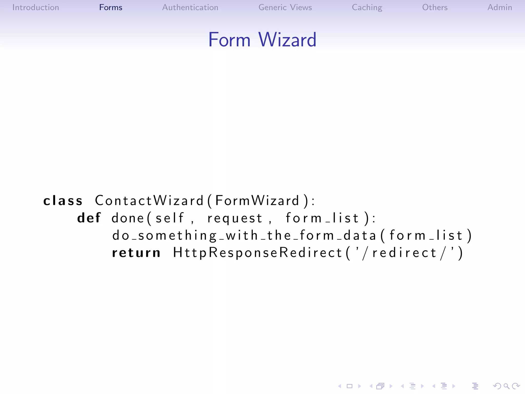 Introduction   Forms     Authentication   Generic Views   Caching   Others    Admin



                                    Form Wizard




       c l a s s C o n t a c t W i z a r d ( FormWizard ) :
               def done ( s e l f , r e q u e s t , f o r m l i s t ) :
                    do something with the form data ( fo r m l is t )
                    return HttpResponseRedirect ( ’ / r e d i r e c t / ’ )
 