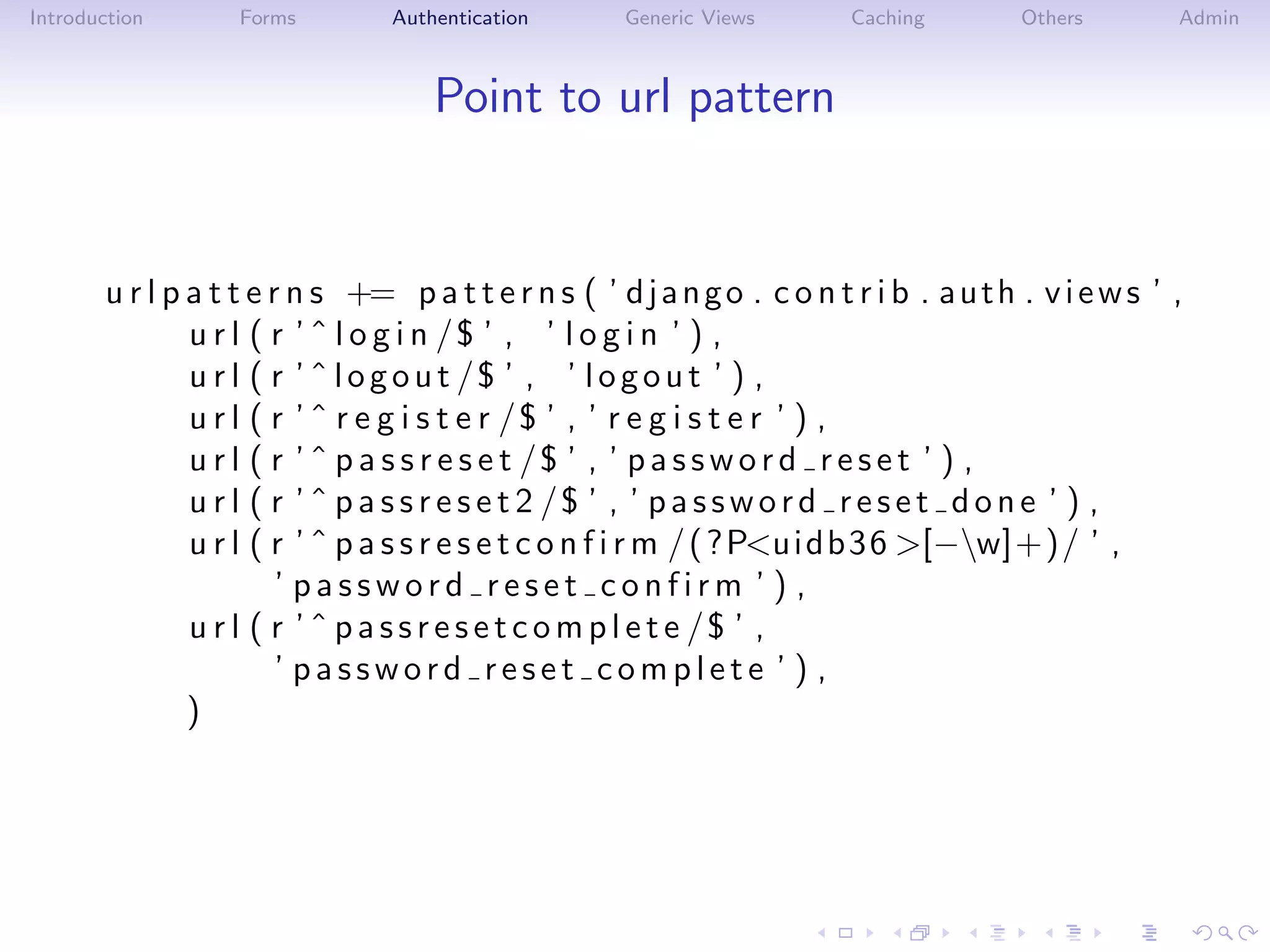Introduction       Forms         Authentication       Generic Views       Caching         Others        Admin



                                     Point to url pattern


       u r l p a t t e r n s += p a t t e r n s ( ’ d j a n g o . c o n t r i b . a u t h . v i e w s ’ ,
               u r l ( r ’ ˆ l o g i n /$ ’ , ’ l o g i n ’ ) ,
               u r l ( r ’ ˆ l o g o u t /$ ’ , ’ l o g o u t ’ ) ,
               u r l ( r ’ ˆ r e g i s t e r /$ ’ , ’ r e g i s t e r ’ ) ,
               u r l ( r ’ ˆ p a s s r e s e t /$ ’ , ’ p a s s w o r d r e s e t ’ ) ,
               u r l ( r ’ ˆ p a s s r e s e t 2 /$ ’ , ’ p a s s w o r d r e s e t d o n e ’ ) ,
               u r l ( r ’ ˆ p a s s r e s e t c o n f i r m / ( ?P<u i d b 3 6 >[−w]+)/ ’ ,
                        ’ password reset confirm ’ ) ,
               u r l ( r ’ ˆ p a s s r e s e t c o m p l e t e /$ ’ ,
                        ’ password reset complete ’ ) ,
               )
 