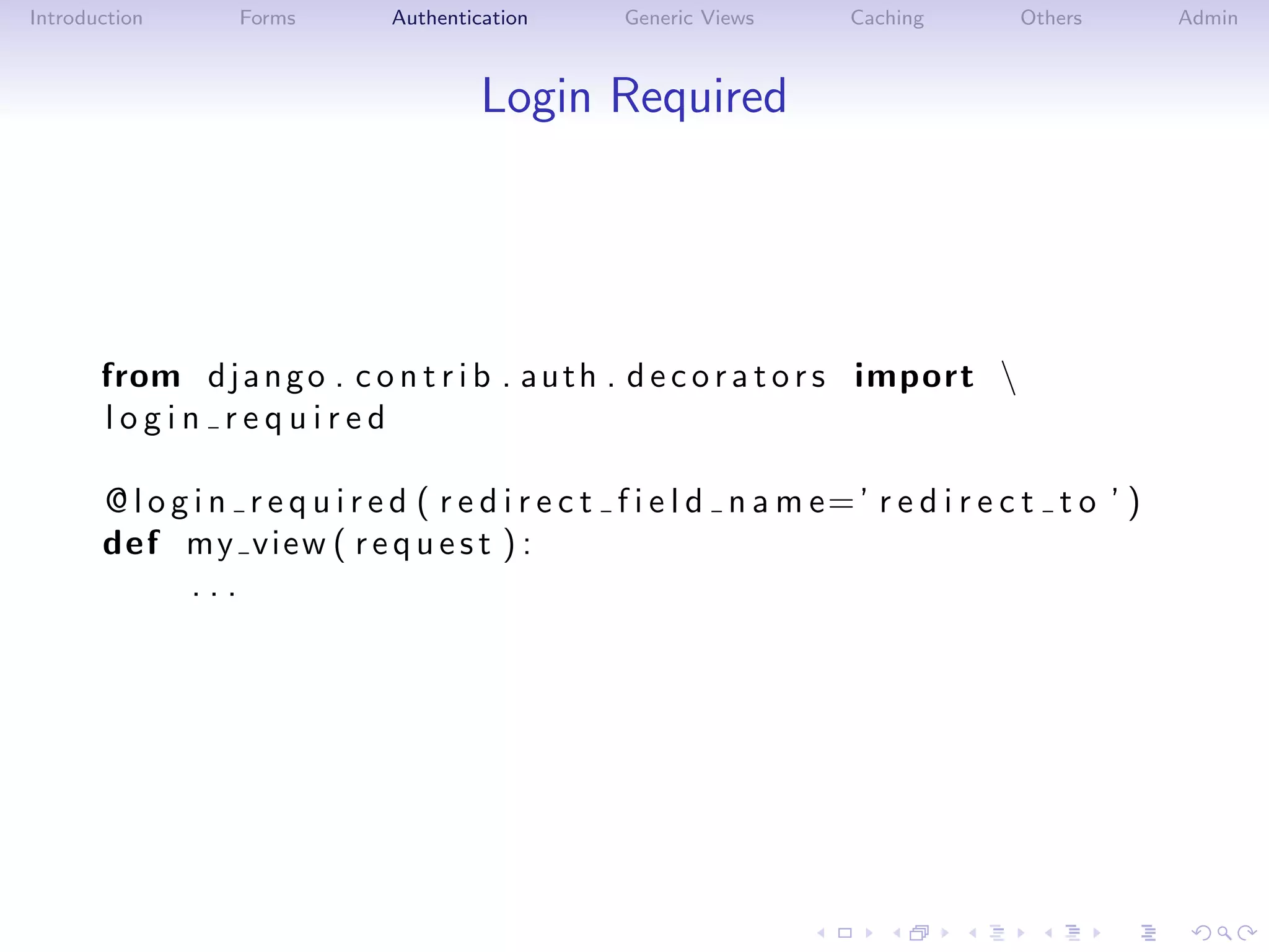 Introduction      Forms         Authentication      Generic Views      Caching        Others        Admin



                                         Login Required




       from d j a n g o . c o n t r i b . a u t h . d e c o r a t o r s import 
       login required

       @ l o g i n r e q u i r e d ( r e d i r e c t f i e l d n a m e= ’ r e d i r e c t t o ’ )
       def my view ( r e q u e s t ) :
              ...
 