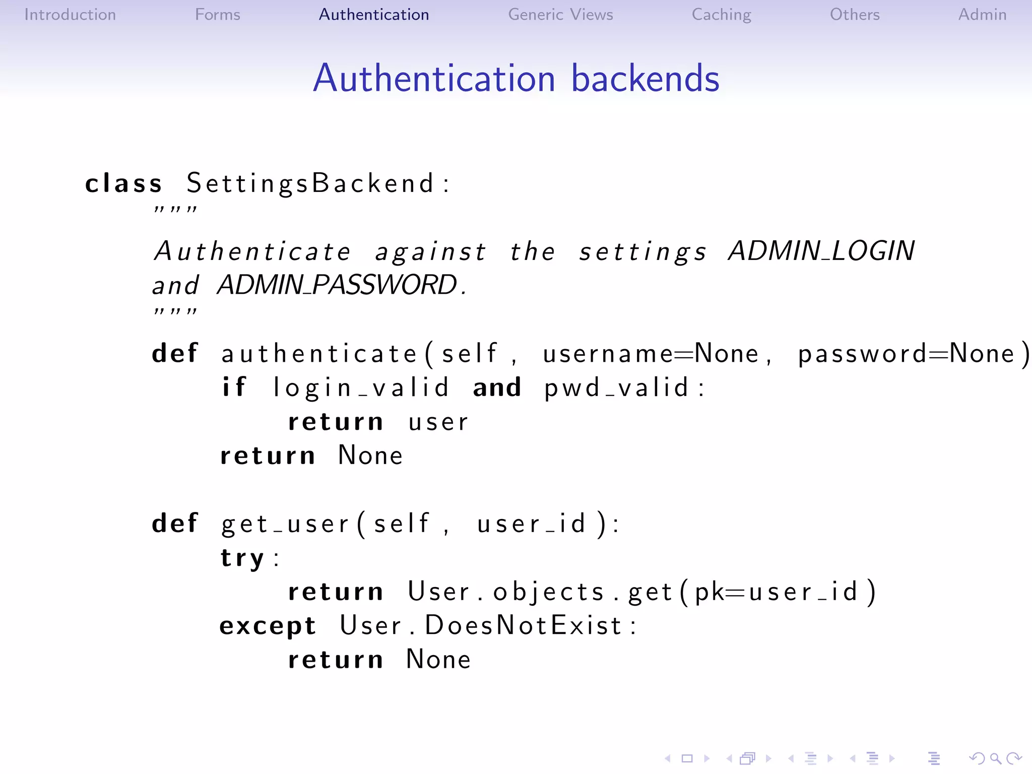 Introduction       Forms       Authentication     Generic Views     Caching       Others   Admin



                              Authentication backends

       class SettingsBackend :
           ”””
           A u t h e n t i c a t e a g a i n s t t h e s e t t i n g s ADMIN LOGIN
           and ADMIN PASSWORD .
           ”””
           def a u t h e n t i c a t e ( s e l f , username=None , p a s s w o r d=None )
                  i f l o g i n v a l i d and p w d v a l i d :
                           return user
                  r e t u r n None

               def g e t u s e r ( s e l f , u s e r i d ) :
                   try :
                         r e t u r n U s e r . o b j e c t s . g e t ( pk=u s e r i d )
                   except U s e r . D o e s N o t E x i s t :
                         r e t u r n None
 