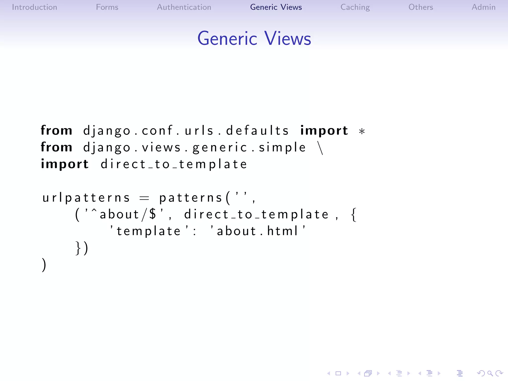 Introduction     Forms       Authentication    Generic Views     Caching   Others   Admin



                                       Generic Views



       from d j a n g o . c o n f . u r l s . d e f a u l t s import ∗
       from d j a n g o . v i e w s . g e n e r i c . s i m p l e 
       import d i r e c t t o t e m p l a t e

       urlpatterns = patterns ( ’ ’ ,
           ( ’ ˆ about /$ ’ , d i r e c t t o t e m p l a t e , {
                  ’ t e m p l a t e ’ : ’ a b o u t . html ’
           })
       )
 