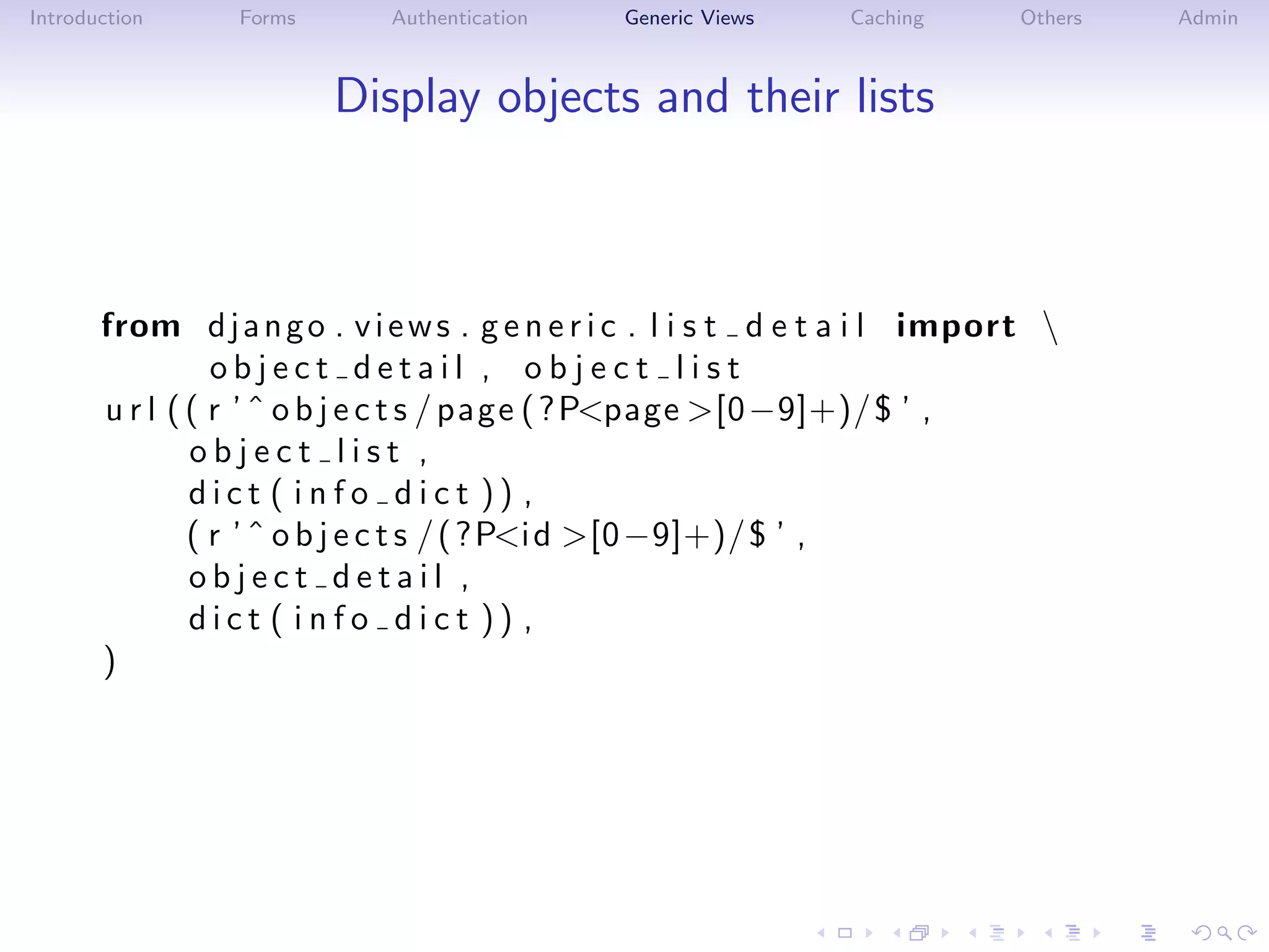 Introduction     Forms       Authentication    Generic Views     Caching      Others   Admin



                         Display objects and their lists



       from d j a n g o . v i e w s . g e n e r i c . l i s t d e t a i l import 
                 object detail , object list
       u r l ( ( r ’ ˆ o b j e c t s / page ( ? P<page >[0 −9]+)/ $ ’ ,
               object list ,
               dict ( info dict )) ,
               ( r ’ ˆ o b j e c t s / ( ?P<i d >[0 −9]+)/ $ ’ ,
               object detail ,
               dict ( info dict )) ,
       )
 