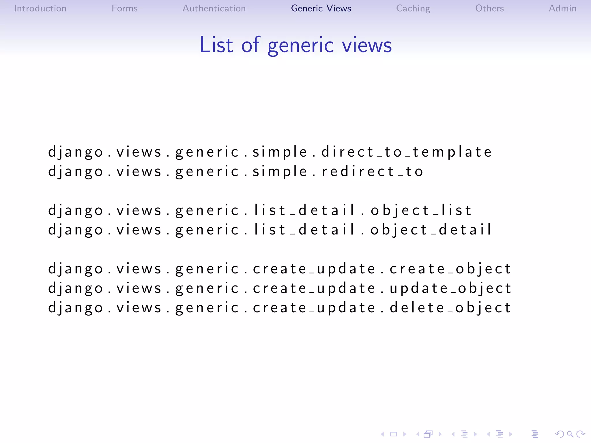 Introduction      Forms       Authentication     Generic Views      Caching       Others   Admin



                                 List of generic views



       django . views . g e n e r i c . simple . d i r e c t t o t e m p l a t e
       django . views . g e n e r i c . simple . r e d i r e c t t o

       django . views . g e n e r i c . l i s t d e t a i l . o b j e c t l i s t
       django . views . g e n e r i c . l i s t d e t a i l . o b j e c t d e t a i l

       django . views . g e n e r i c . create update . c r e a t e o b j e c t
       django . views . g e n e r i c . create update . update object
       django . views . g e n e r i c . create update . d e l e t e o b j e c t
 