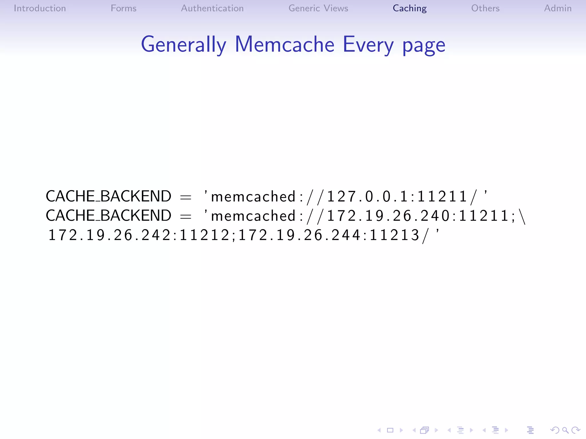 Introduction     Forms      Authentication   Generic Views   Caching     Others      Admin



                         Generally Memcache Every page




       CACHE BACKEND = ’ memcached : / / 1 2 7 . 0 . 0 . 1 : 1 1 2 1 1 / ’
       CACHE BACKEND = ’ memcached : / / 1 7 2 . 1 9 . 2 6 . 2 4 0 : 1 1 2 1 1 ; 
       172.19.26.242:11212;172.19.26.244:11213/ ’
 