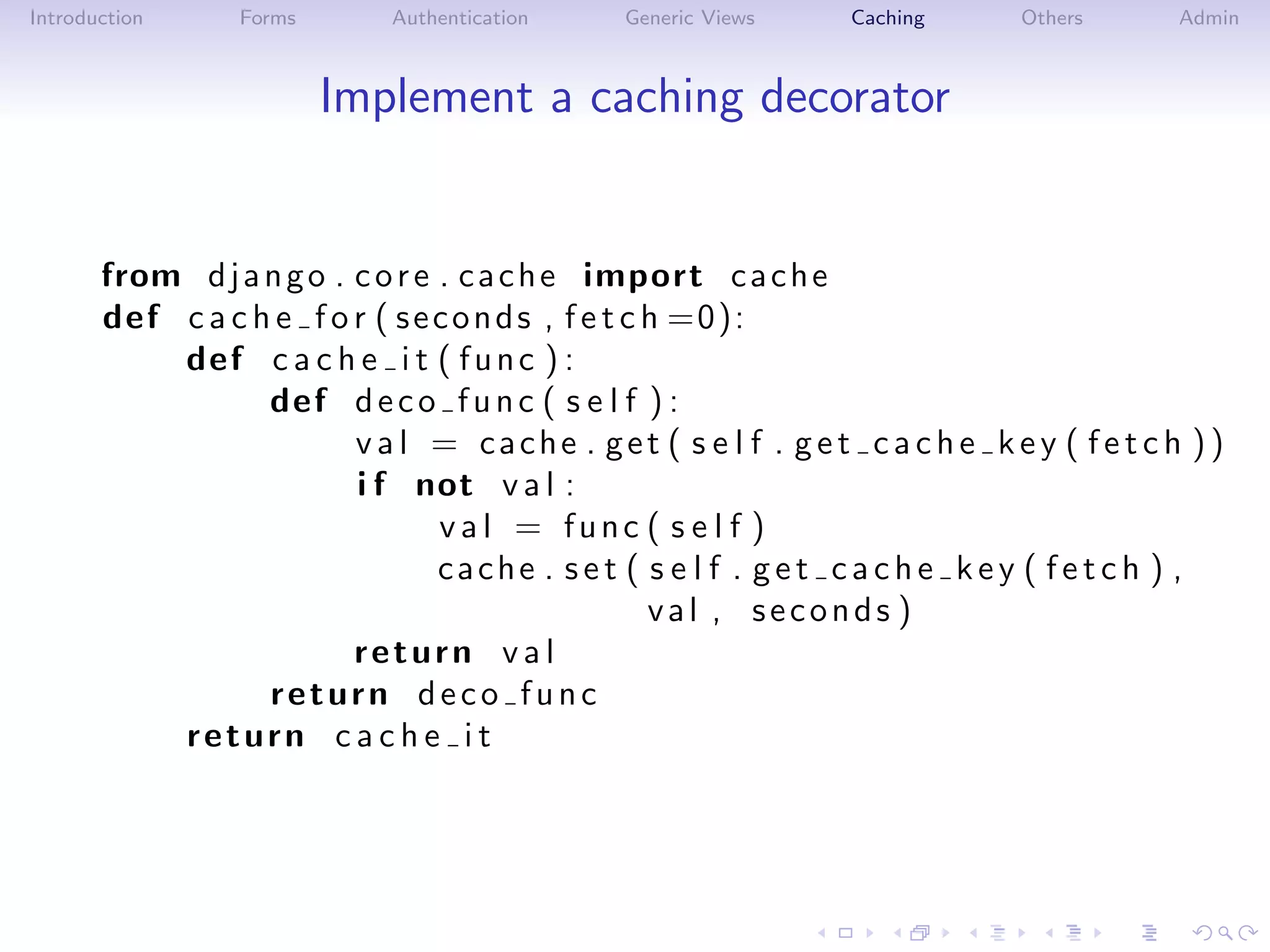 Introduction      Forms       Authentication    Generic Views      Caching      Others       Admin



                          Implement a caching decorator


       from d j a n g o . c o r e . c a c h e import c a c h e
       def c a c h e f o r ( s e c o n d s , f e t c h =0):
           def c a c h e i t ( f u n c ) :
                  def d e c o f u n c ( s e l f ) :
                          v a l = cache . get ( s e l f . g e t c a c h e k e y ( f e t c h ))
                          i f not v a l :
                                  val = func ( s e l f )
                                  cache . s e t ( s e l f . g e t c a c h e k e y ( f e t c h ) ,
                                                     val , seconds )
                          return v a l
                  return deco func
           return c a c h e i t
 