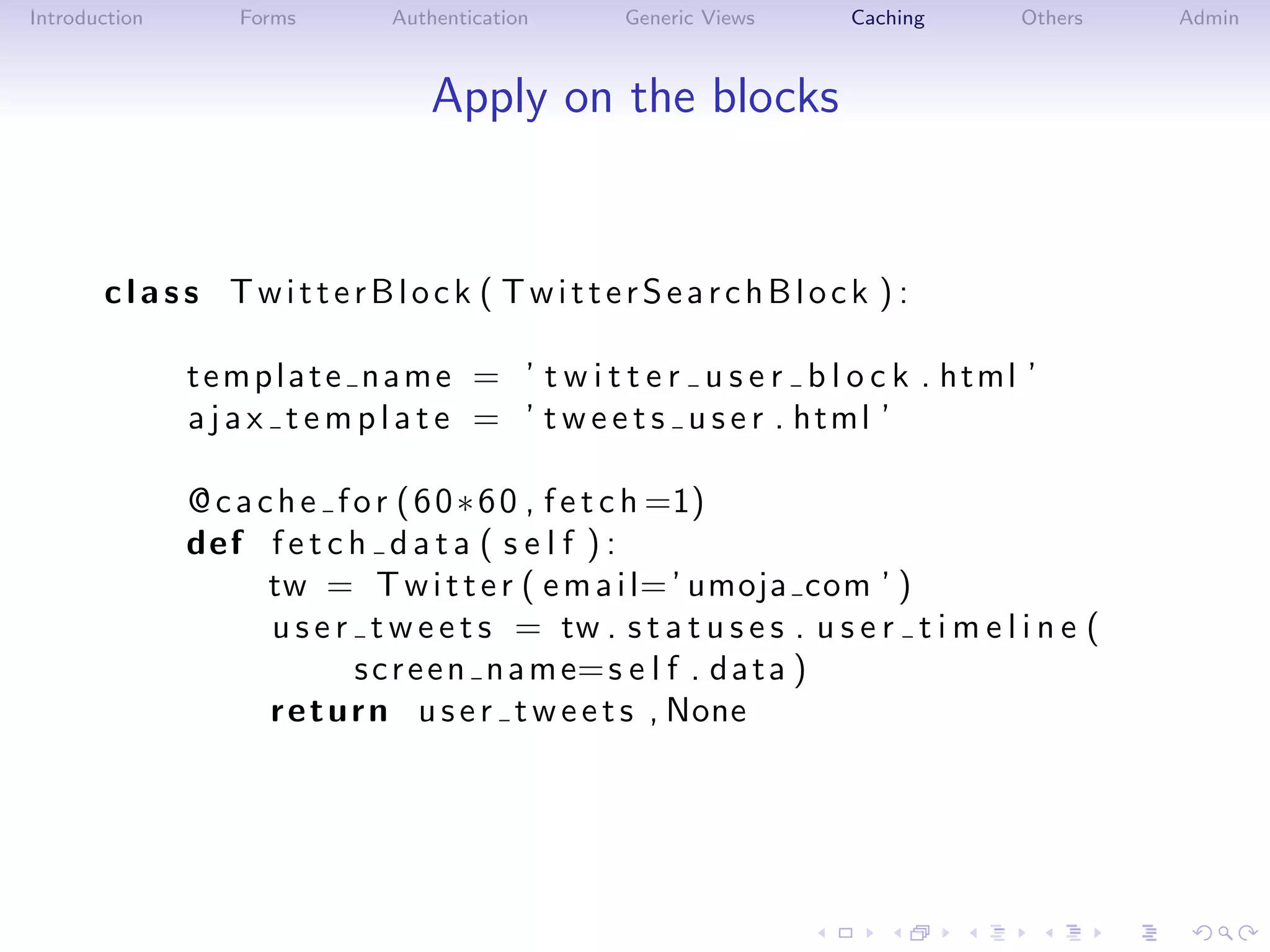 Introduction       Forms        Authentication     Generic Views       Caching       Others    Admin



                                   Apply on the blocks


       class TwitterBlock ( TwitterSearchBlock ) :

               t e m p l a t e n a m e = ’ t w i t t e r u s e r b l o c k . html ’
               a j a x t e m p l a t e = ’ t w e e t s u s e r . html ’

               @ c a c h e f o r ( 6 0 ∗ 6 0 , f e t c h =1)
               def f e t c h d a t a ( s e l f ) :
                      tw = T w i t t e r ( e m a i l= ’ umoja com ’ )
                      u s e r t w e e t s = tw . s t a t u s e s . u s e r t i m e l i n e (
                              s c r e e n n a m e= s e l f . d a t a )
                      r e t u r n u s e r t w e e t s , None
 
