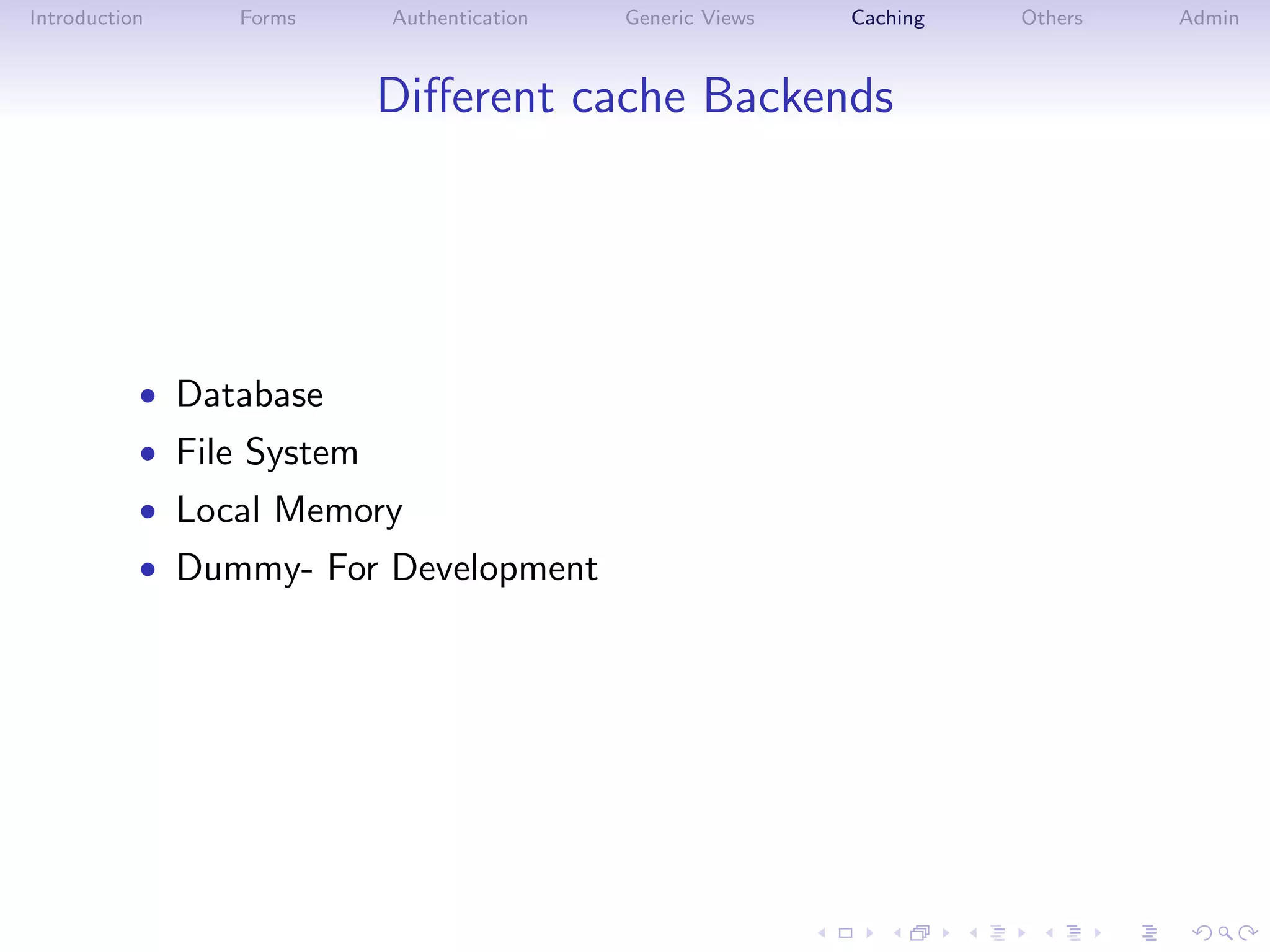 Introduction    Forms      Authentication   Generic Views   Caching   Others   Admin



                           Diﬀerent cache Backends




           • Database
           • File System
           • Local Memory
           • Dummy- For Development
 