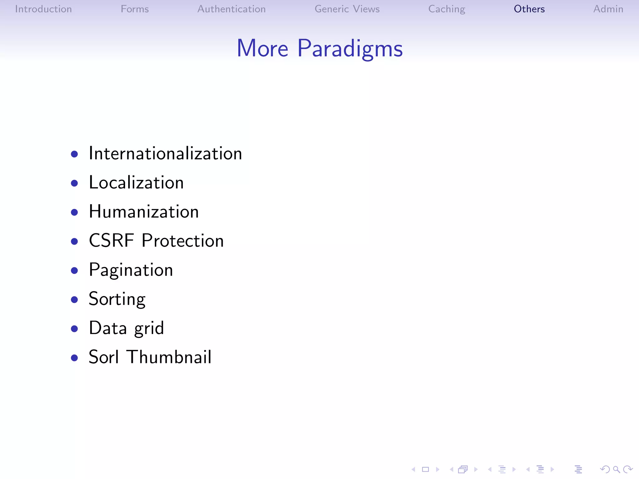Introduction     Forms      Authentication   Generic Views   Caching   Others   Admin



                                   More Paradigms



           • Internationalization
           • Localization
           • Humanization
           • CSRF Protection
           • Pagination
           • Sorting
           • Data grid
           • Sorl Thumbnail
 