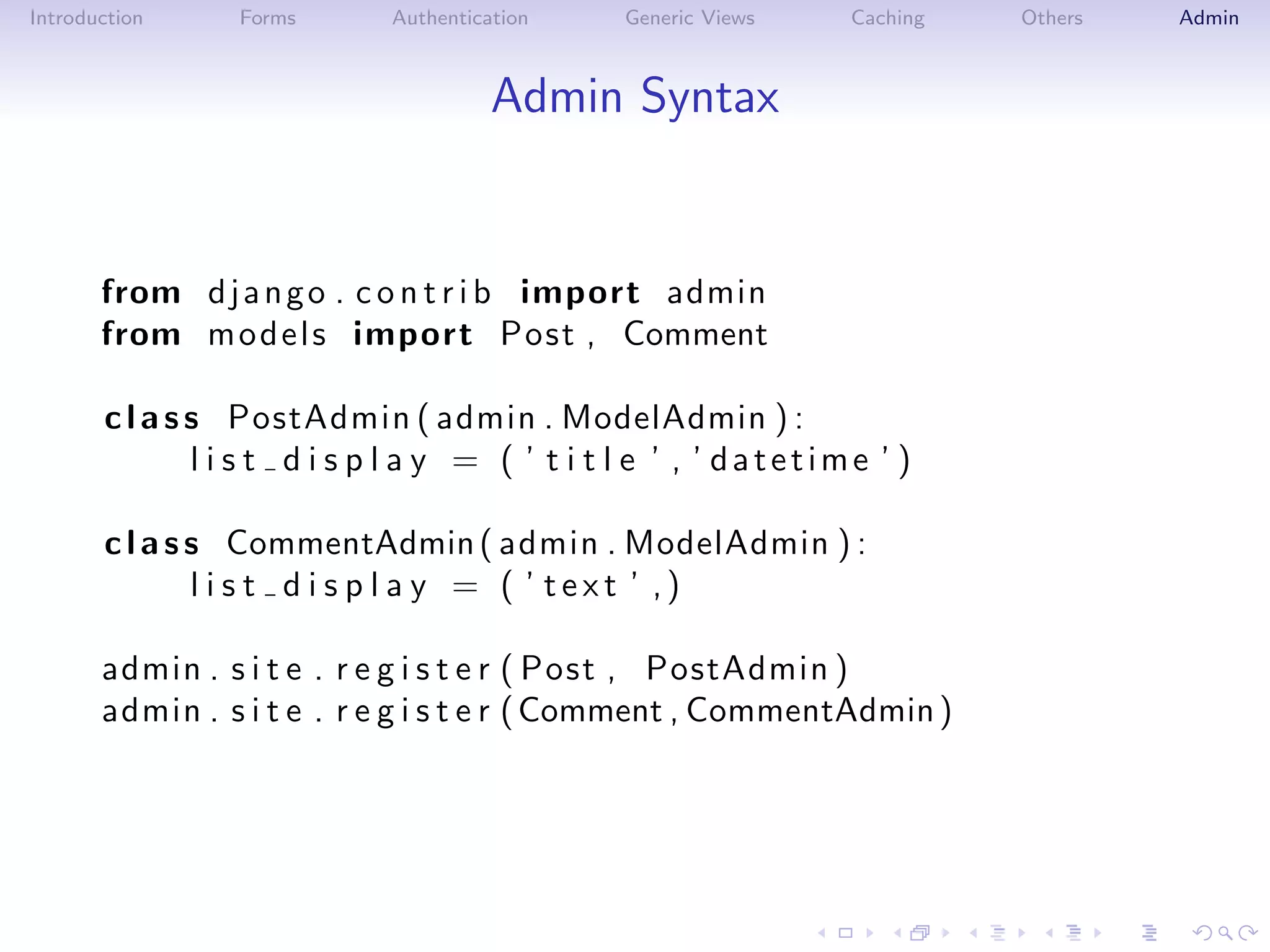 Introduction     Forms       Authentication     Generic Views     Caching   Others   Admin



                                       Admin Syntax


       from d j a n g o . c o n t r i b import admin
       from m o d e l s import Post , Comment

       c l a s s PostAdmin ( admin . ModelAdmin ) :
               l i s t d i s p l a y = ( ’ t i t l e ’ , ’ datetime ’ )

       c l a s s CommentAdmin ( admin . ModelAdmin ) :
               l i s t d i s p l a y = ( ’ text ’ ,)

       admin . s i t e . r e g i s t e r ( Post , PostAdmin )
       admin . s i t e . r e g i s t e r ( Comment , CommentAdmin )
 