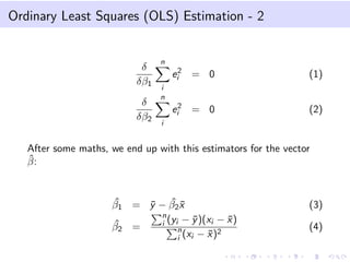 Ordinary Least Squares (OLS) Estimation - 2
δ
δβ1
n
i
e2
i = 0 (1)
δ
δβ2
n
i
e2
i = 0 (2)
After some maths, we end up with this estimators for the vector
ˆβ:
ˆβ1 = ¯y − ˆβ2 ¯x (3)
ˆβ2 =
n
i (yi − ¯y)(xi − ¯x)
n
i (xi − ¯x)2
(4)
 