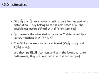 OLS estimators
OLS ˆβ1 and ˆβ2 are stochastic estimators (they are part of a
distribution. They belong to the sample space of all the
possible estimators deﬁned with diﬀerent samples)
ˆβ2: measure the estimated variation in Y determined by a
unitary variation in X (δY /δX)
The OLS estimators are both unbiased (E(ˆβ1) = β1 and
E(ˆβ2) = β2),
and they are BLUE (corrects and with the lowest variance,
furthermore, they are constructed on the full sample).
 