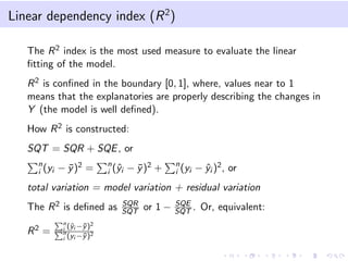 Linear dependency index (R2
)
The R2 index is the most used measure to evaluate the linear
ﬁtting of the model.
R2 is conﬁned in the boundary [0, 1], where, values near to 1
means that the explanatories are properly describing the changes in
Y (the model is well deﬁned).
How R2 is constructed:
SQT = SQR + SQE, or
n
i (yi − ¯y)2 = n
i (ˆyi − ¯y)2 + n
i (yi − ˆyi )2, or
total variation = model variation + residual variation
The R2 is deﬁned as SQR
SQT or 1 − SQE
SQT . Or, equivalent:
R2 =
n
i (ˆyi −¯y)2
n
i (yi −¯y)2
 