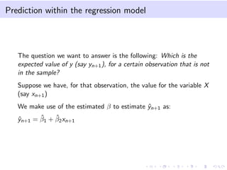 Prediction within the regression model
The question we want to answer is the following: Which is the
expected value of y (say yn+1), for a certain observation that is not
in the sample?
Suppose we have, for that observation, the value for the variable X
(say xn+1)
We make use of the estimated β to estimate ˆyn+1 as:
ˆyn+1 = ˆβ1 + ˆβ2xn+1
 