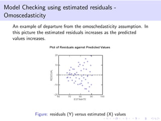 Model Checking using estimated residuals -
Omoscedasticity
An example of departure from the omoschedasticity assumption. In
this picture the estimated residuals increases as the predicted
values increases.
Figure: residuals (Y) versus estimated (X) values
 