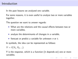 Introduction
In the past lessons we analyzed one variable.
For some reasons, it is even useful to analyze two or more variables
together.
The question we want to answer regards:
What are the relations and the causal eﬀects between two or
more variables,
analyze the determinants of changes in a variable,
forecast or predict a variable for unknown n or t.
In symbols, the idea can be represented as follows:
Y = f (Y1, Y2, ...)
Y is the response, which is a function (it depends on) one or more
variables.
 