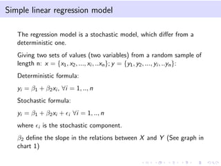 Simple linear regression model
The regression model is a stochastic model, which diﬀer from a
deterministic one.
Giving two sets of values (two variables) from a random sample of
length n: x = {x1, x2, ..., xi , ..xn}; y = {y1, y2, ..., yi , ..yn}:
Deterministic formula:
yi = β1 + β2xi , ∀i = 1, .., n
Stochastic formula:
yi = β1 + β2xi + i ∀i = 1, .., n
where i is the stochastic component.
β2 deﬁne the slope in the relations between X and Y (See graph in
chart 1)
 