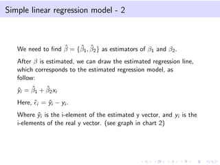 Simple linear regression model - 2
We need to ﬁnd ˆβ = {ˆβ1, ˆβ2} as estimators of β1 and β2.
After β is estimated, we can draw the estimated regression line,
which corresponds to the estimated regression model, as
follow:
ˆyi = ˆβ1 + ˆβ2xi
Here, ˆi = ˆyi − yi .
Where ˆyi is the i-element of the estimated y vector, and yi is the
i-elements of the real y vector. (see graph in chart 2)
 