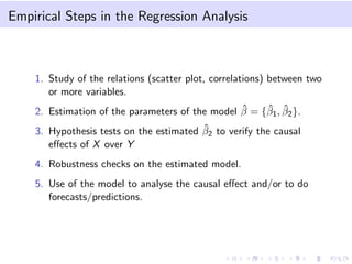 Empirical Steps in the Regression Analysis
1. Study of the relations (scatter plot, correlations) between two
or more variables.
2. Estimation of the parameters of the model ˆβ = {ˆβ1, ˆβ2}.
3. Hypothesis tests on the estimated ˆβ2 to verify the causal
eﬀects of X over Y
4. Robustness checks on the estimated model.
5. Use of the model to analyse the causal eﬀect and/or to do
forecasts/predictions.
 