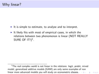 Why linear?
It is simple to estimate, to analyse and to interpret.
It likely ﬁts with most of empirical cases, in which the
relations between two phenomenon is linear (NOT REALLY
SURE OF IT!)1.
1
The real complex world is not linear in the relations: logit, probit, mixed
model, generalized additive models (GAM) are only some examples of non
linear more advanced models you will study on econometric classes.
 