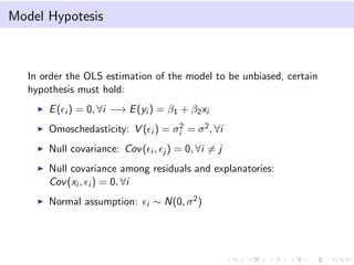 Model Hypotesis
In order the OLS estimation of the model to be unbiased, certain
hypothesis must hold:
E( i ) = 0, ∀i −→ E(yi ) = β1 + β2xi
Omoschedasticity: V ( i ) = σ2
i = σ2, ∀i
Null covariance: Cov( i , j ) = 0, ∀i = j
Null covariance among residuals and explanatories:
Cov(xi , i ) = 0, ∀i
Normal assumption: i ∼ N(0, σ2)
 