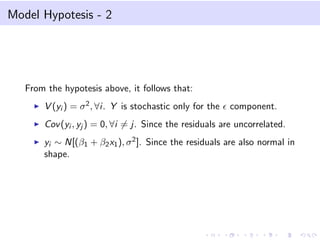 Model Hypotesis - 2
From the hypotesis above, it follows that:
V (yi ) = σ2, ∀i. Y is stochastic only for the component.
Cov(yi , yj ) = 0, ∀i = j. Since the residuals are uncorrelated.
yi ∼ N[(β1 + β2x1), σ2]. Since the residuals are also normal in
shape.
 