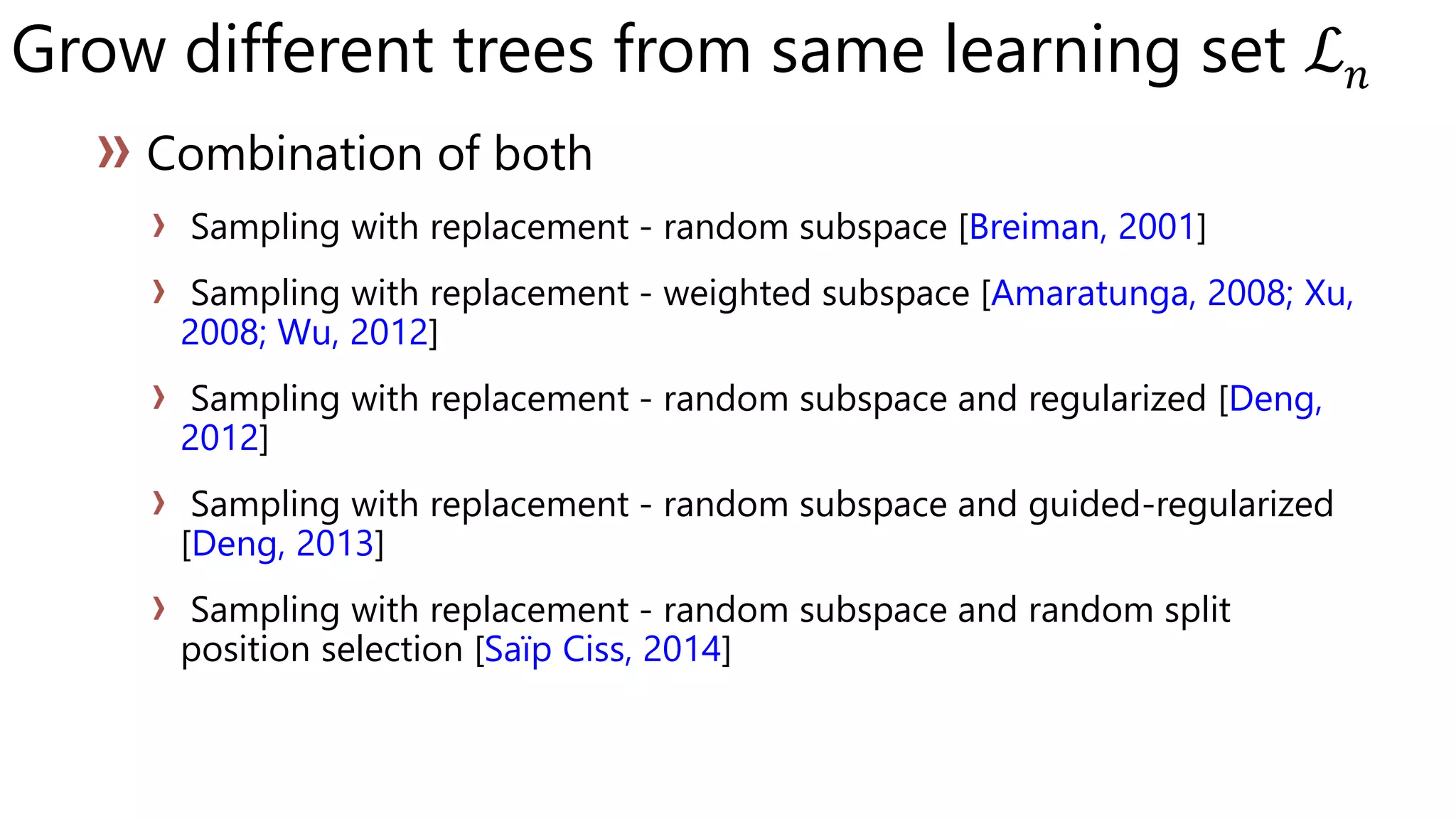 Grow different trees from same learning set ℒ 𝑛
Sampling with replacement - random subspace [Breiman, 2001]
Sampling with replacement - weighted subspace [Amaratunga, 2008; Xu,
2008; Wu, 2012]
Sampling with replacement - random subspace and regularized [Deng,
2012]
Sampling with replacement - random subspace and guided-regularized
[Deng, 2013]
Sampling with replacement - random subspace and random split
position selection [Saïp Ciss, 2014]
 