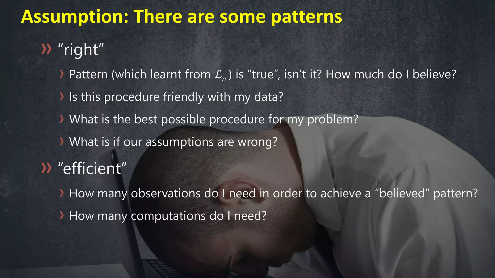 “right”
Pattern (which learnt from ℒ 𝑛 ) is “true”, isn’t it? How much do I believe?
Is this procedure friendly with my data?
What is the best possible procedure for my problem?
What is if our assumptions are wrong?
“efficient”
How many observations do I need in order to achieve a “believed” pattern?
How many computations do I need?
Assumption: There are some patterns
 