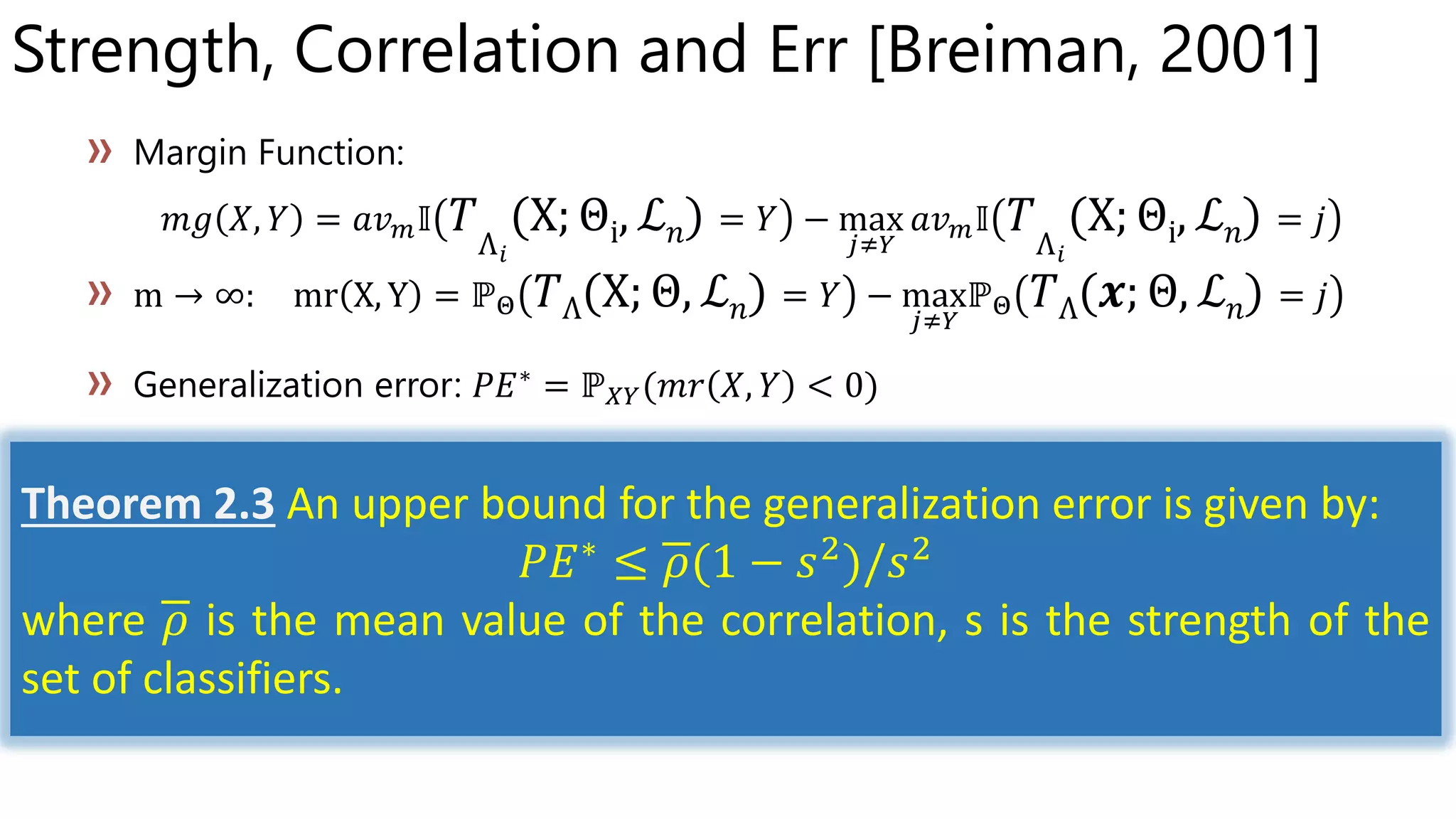 Strength, Correlation and Err [Breiman, 2001]
Θi ℒ 𝑛 Θi ℒ 𝑛
Θ ℒ 𝑛 Θ ℒ 𝑛
Theorem 2.3 An upper bound for the generalization error is given by:
𝑃𝐸∗
≤ 𝜌(1 − 𝑠2
)/𝑠2
where 𝜌 is the mean value of the correlation, s is the strength of the
set of classifiers.
 