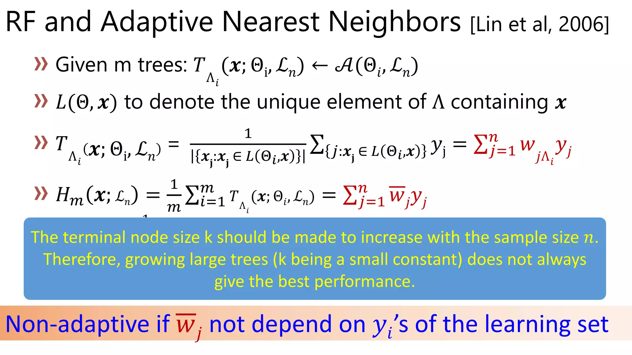 RF and Adaptive Nearest Neighbors [Lin et al, 2006]
Θi ℒ 𝑛 𝒜(Θ𝑖 ℒ 𝑛)
Θ
Θi ℒ 𝑛
=
1
𝒙𝐣
:𝒙𝐣
∈ 𝐿 Θ 𝑖,𝒙 𝑗:𝒙𝐣
∈ 𝐿 Θ 𝑖,𝒙 𝑦j = 𝑗=1
𝑛
𝑤𝑗Λ 𝑖
𝑦𝑗
ℒ 𝑛 Θ𝑖 ℒ 𝑛 𝑗=1
𝑛
𝑤𝑗 𝑦𝑗
𝑤𝑗 𝑤𝑗Λ 𝑖
𝐻∞(𝒙; ℒ 𝑛) Θ
Θ
Θ
Non-adaptive if 𝑤𝑗 not depend on 𝑦𝑖’s of the learning set
The terminal node size k should be made to increase with the sample size 𝑛.
Therefore, growing large trees (k being a small constant) does not always
give the best performance.
 
