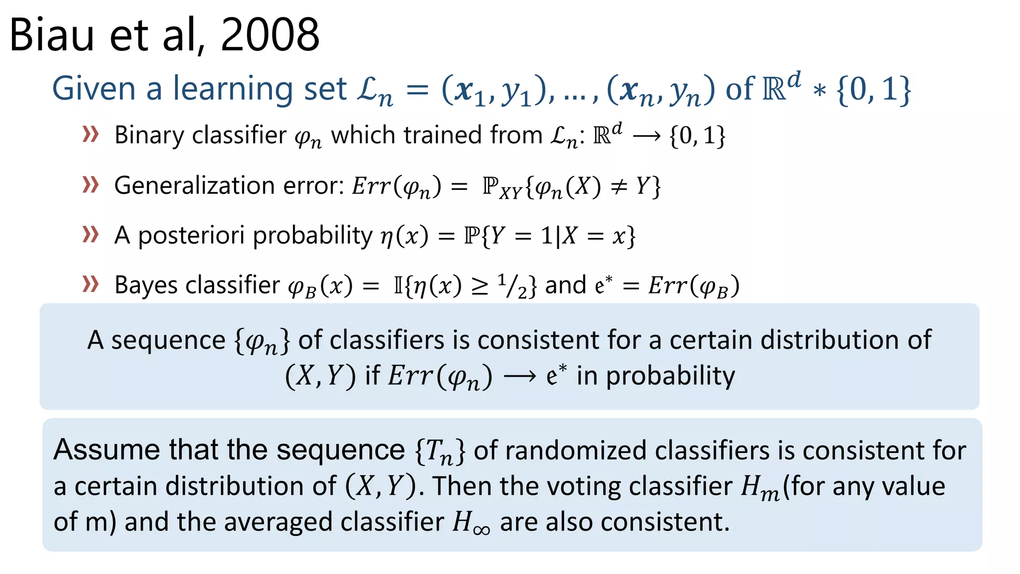 Biau et al, 2008
Given a learning set ℒ 𝑛 = 𝒙1, 𝑦1 , … , 𝒙 𝑛, 𝑦𝑛 of ℝ 𝑑
∗ {0, 1}
Binary classifier 𝜑 𝑛 which trained from ℒ 𝑛: ℝ 𝑑 ⟶ {0, 1}
𝜑 𝑛 𝜑 𝑛(𝑋) ≠ 𝑌
𝜑 𝐵 𝑥 = 𝕀{ } 𝜑 𝐵
A sequence {𝜑 𝑛} of classifiers is consistent for a certain distribution of
(𝑋, 𝑌) if 𝐸𝑟𝑟(𝜑 𝑛) ⟶ in probability
Assume that the sequence {𝑇𝑛} of randomized classifiers is consistent for
a certain distribution of 𝑋, 𝑌 . Then the voting classifier 𝐻 𝑚(for any value
of m) and the averaged classifier 𝐻∞ are also consistent.
 