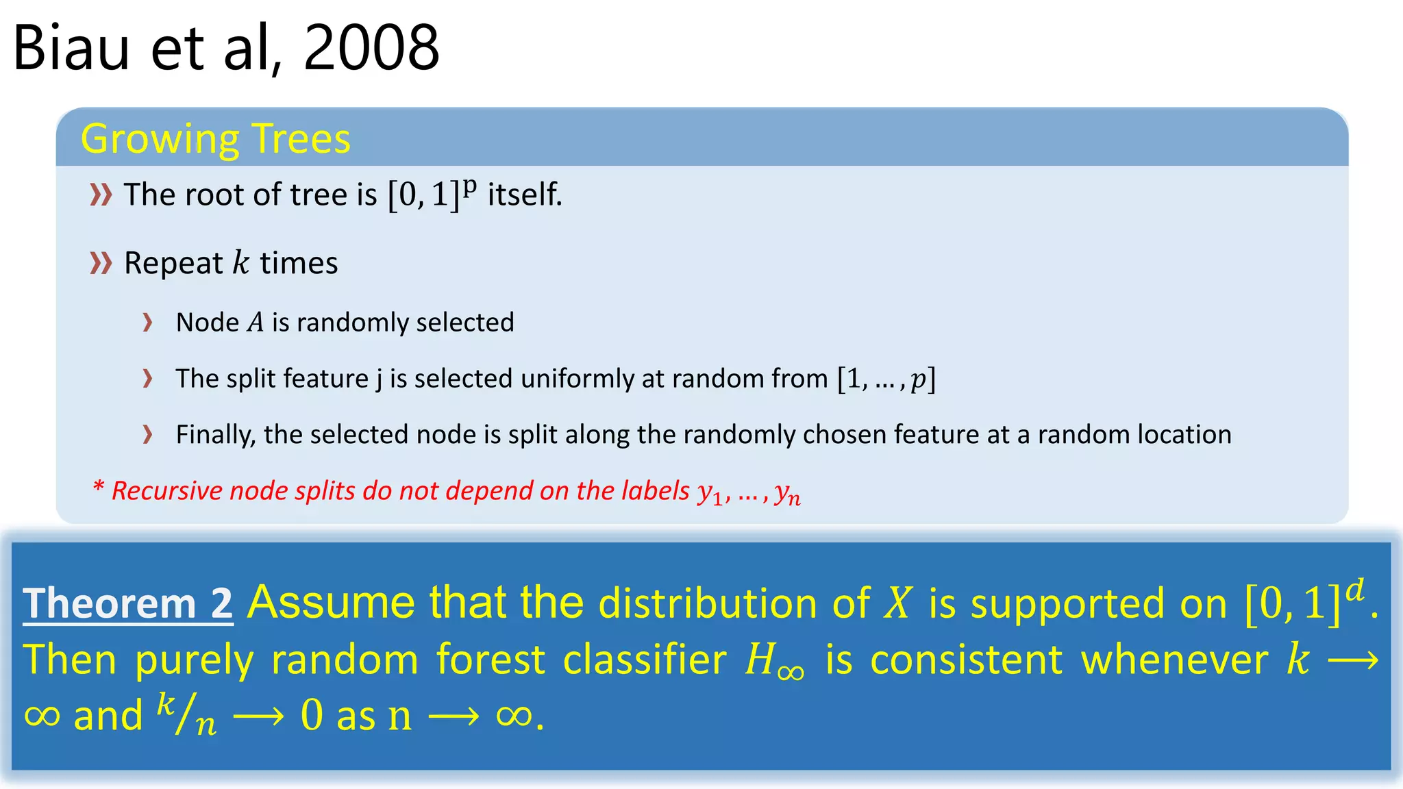 Biau et al, 2008
Growing Trees
Node 𝐴 is randomly selected
The split feature j is selected uniformly at random from [1, … , 𝑝]
Finally, the selected node is split along the randomly chosen feature at a random location
* Recursive node splits do not depend on the labels 𝑦1, … , 𝑦𝑛
Theorem 2 Assume that the distribution of 𝑋 is supported on [0, 1] 𝑑
.
Then purely random forest classifier 𝐻∞ is consistent whenever 𝑘 ⟶
∞ and 𝑘
𝑛 ⟶ 0 as n ⟶ ∞.
 