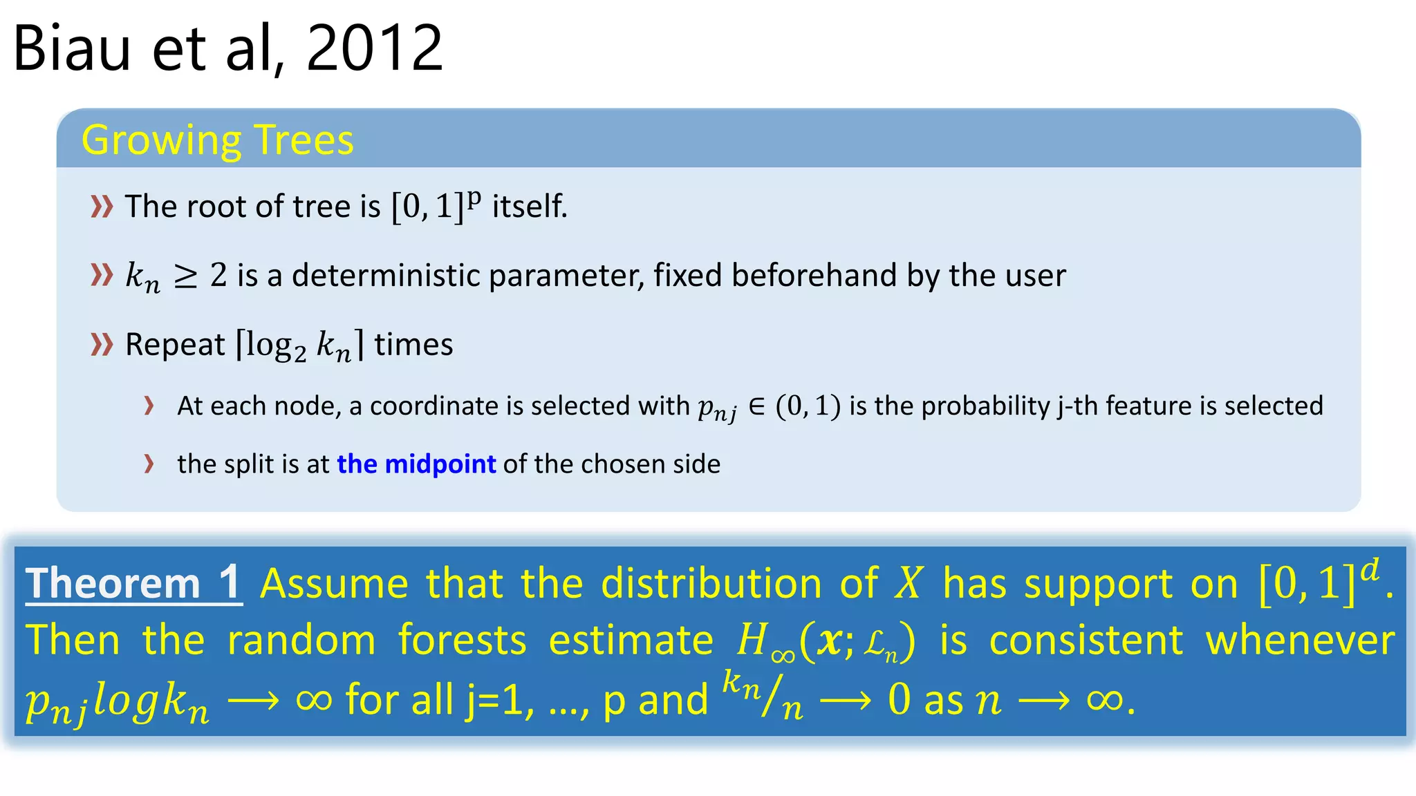 Biau et al, 2012
Growing Trees
At each node, a coordinate is selected with 𝑝 𝑛𝑗 ∈ (0, 1) is the probability j-th feature is selected
the split is at the midpoint of the chosen side
Theorem 1 Assume that the distribution of 𝑋 has support on [0, 1] 𝑑
.
Then the random forests estimate 𝐻∞(𝒙; ℒ 𝑛) is consistent whenever
𝑝 𝑛𝑗 𝑙𝑜𝑔𝑘 𝑛 ⟶ ∞ for all j=1, …, p and 𝑘 𝑛
𝑛 ⟶ 0 as 𝑛 ⟶ ∞.
 
