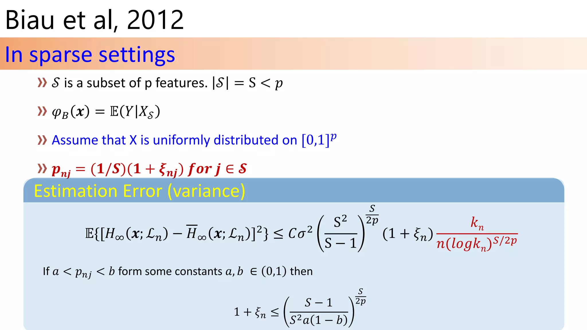 Biau et al, 2012
Assume that X is uniformly distributed on [0,1] 𝑝
𝒑 𝒏𝒋 = (𝟏/𝑺)(𝟏 + 𝝃 𝒏𝒋) 𝒇𝒐𝒓 𝒋 ∈ 𝓢
In sparse settings
Estimation Error (variance)
𝔼{[𝐻∞ 𝒙; ℒ 𝑛 − 𝐻∞ 𝒙; ℒ 𝑛 ]2} ≤ 𝐶𝜎2
S2
S − 1
𝑆
2𝑝
(1 + 𝜉 𝑛)
𝑘 𝑛
𝑛(𝑙𝑜𝑔𝑘 𝑛) 𝑆/2𝑝
If 𝑎 < 𝑝 𝑛𝑗 < 𝑏 form some constants 𝑎, 𝑏 ∈ 0,1 then
1 + 𝜉 𝑛 ≤
𝑆 − 1
𝑆2 𝑎 1 − 𝑏
𝑆
2𝑝
 
