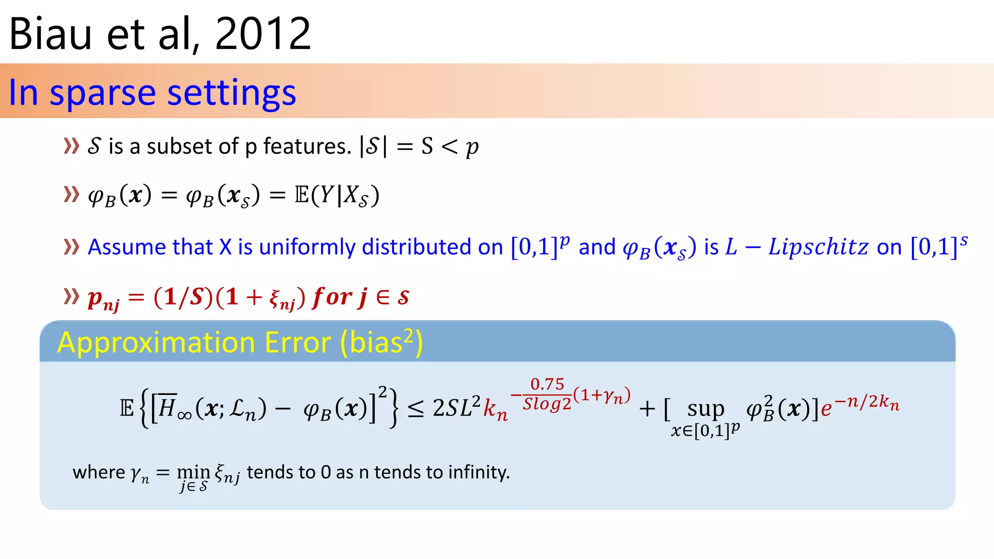 Biau et al, 2012
Assume that X is uniformly distributed on [0,1] 𝑝 and 𝜑 𝐵 𝒙 𝒮 is 𝐿 − 𝐿𝑖𝑝𝑠𝑐ℎ𝑖𝑡𝑧 on [0,1] 𝑠
𝒑 𝒏𝒋 = (𝟏/𝑺)(𝟏 + 𝝃 𝒏𝒋) 𝒇𝒐𝒓 𝒋 ∈ 𝓢
In sparse settings
Approximation Error (bias2)
𝔼 𝐻∞ 𝒙; ℒ 𝑛 − 𝜑 𝐵 𝒙
2
≤ 2𝑆𝐿2 𝑘 𝑛
−
0.75
𝑆𝑙𝑜𝑔2 1+𝛾 𝑛
+ [ sup
𝑥∈[0,1] 𝑝
𝜑 𝐵
2
(𝒙)]𝑒−𝑛/2𝑘 𝑛
where 𝛾 𝑛 = min
𝑗∈ 𝒮
𝜉 𝑛𝑗 tends to 0 as n tends to infinity.
 