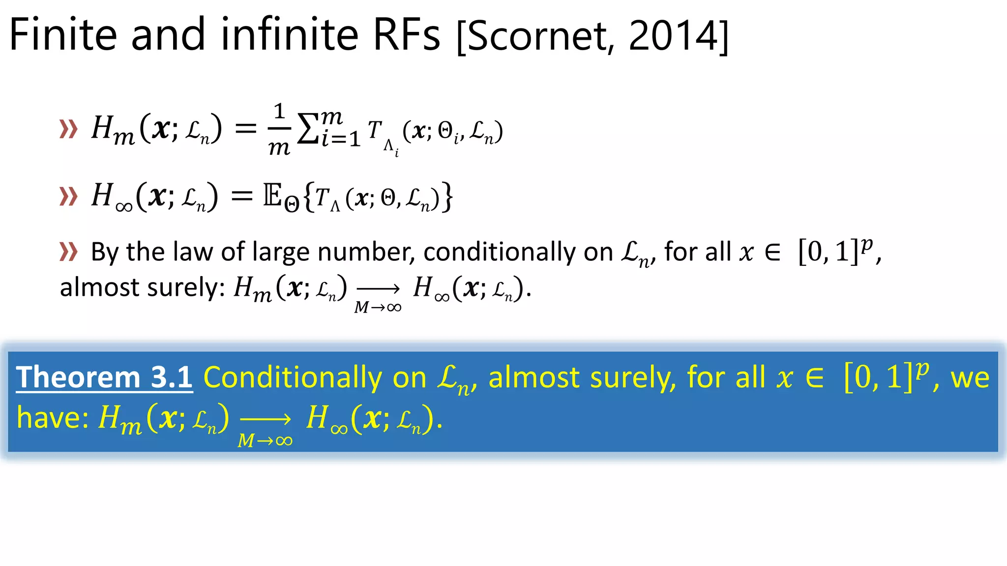 Finite and infinite RFs [Scornet, 2014]
ℒ 𝑛 Θ𝑖 ℒ 𝑛
𝐻∞(𝒙; ℒ 𝑛) = 𝔼Θ{ Θ ℒ 𝑛 }
ℒ 𝑛
ℒ 𝑛 𝐻∞(𝒙; ℒ 𝑛)
Theorem 3.1 Conditionally on ℒ 𝑛, almost surely, for all 𝑥 ∈ 0, 1 𝑝
, we
have: 𝐻 𝑚 𝒙; ℒ 𝑛
𝑀→∞
𝐻∞(𝒙; ℒ 𝑛).
 