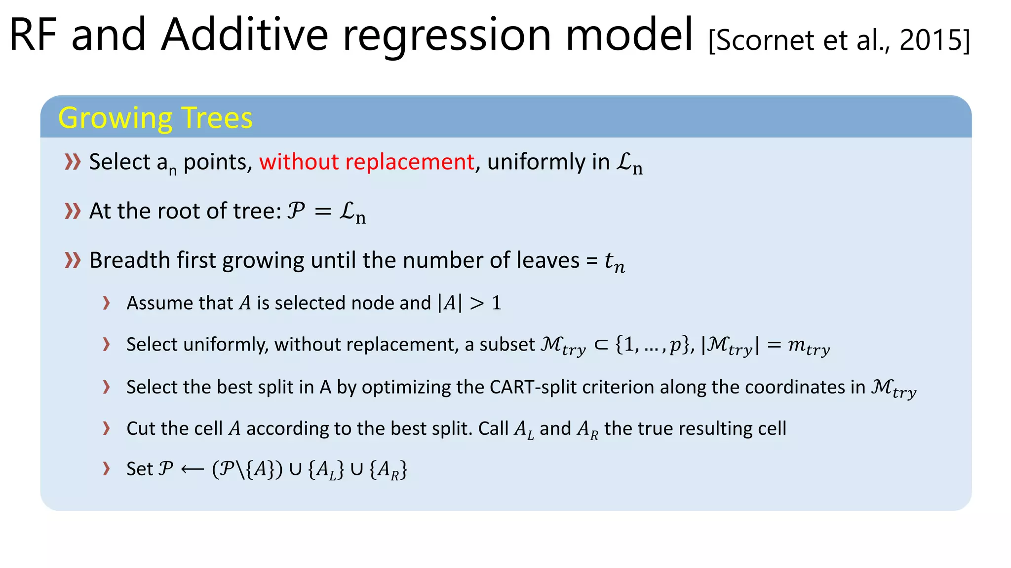 RF and Additive regression model [Scornet et al., 2015]
Growing Trees
without replacement
Assume that 𝐴 is selected node and 𝐴 > 1
Select uniformly, without replacement, a subset ℳ𝑡𝑟𝑦 ⊂ 1, … , 𝑝 , |ℳ𝑡𝑟𝑦| = 𝑚 𝑡𝑟𝑦
Select the best split in A by optimizing the CART-split criterion along the coordinates in ℳ𝑡𝑟𝑦
Cut the cell 𝐴 according to the best split. Call 𝐴 𝐿 and 𝐴 𝑅 the true resulting cell
Set 𝐴 𝐴 𝐿 𝐴 𝑅
 