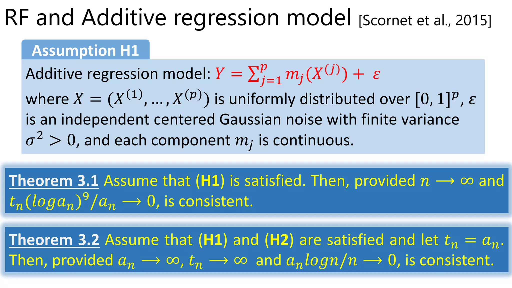RF and Additive regression model [Scornet et al., 2015]
𝑌 = 𝑗=1
𝑝
𝑚𝑗(𝑋(𝑗)
) + 𝜀
Assumption H1
Theorem 3.1 Assume that (H1) is satisfied. Then, provided 𝑛 ⟶ ∞ and
𝑡 𝑛(𝑙𝑜𝑔𝑎 𝑛)9
/𝑎 𝑛 ⟶ 0, is consistent.
Theorem 3.2 Assume that (H1) and (H2) are satisfied and let 𝑡 𝑛 = 𝑎 𝑛.
Then, provided 𝑎 𝑛 ⟶ ∞, 𝑡 𝑛 ⟶ ∞ and 𝑎 𝑛 𝑙𝑜𝑔𝑛/𝑛 ⟶ 0, is consistent.
 