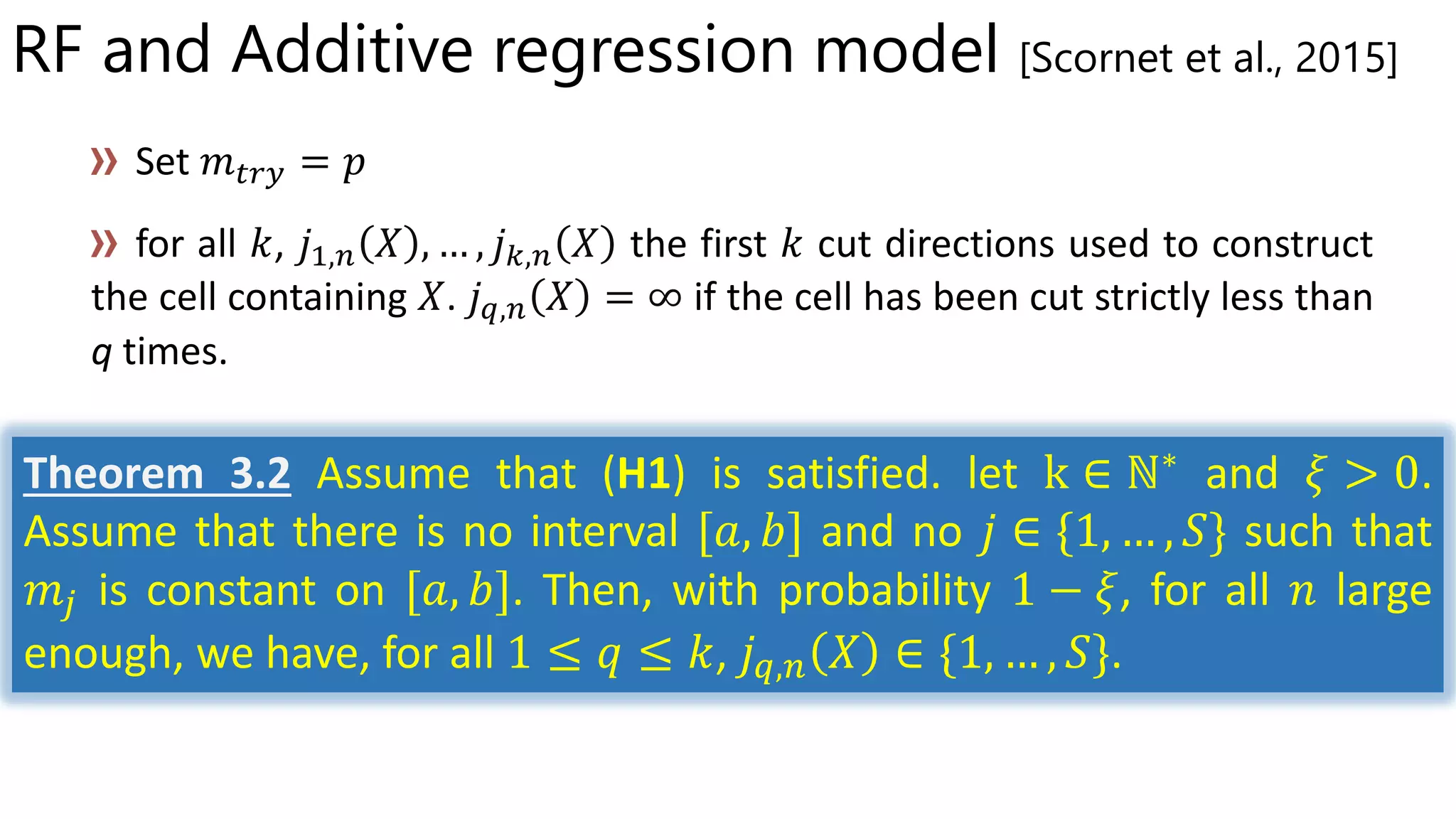 RF and Additive regression model [Scornet et al., 2015]
, 𝑗1,𝑛 𝑋 , … , 𝑗 𝑘,𝑛 𝑋 the first cut directions used to construct
the cell containing 𝑋. 𝑗 𝑞,𝑛 𝑋 = ∞ if the cell has been cut strictly less than
q times.
Theorem 3.2 Assume that (H1) is satisfied. let k ∈ ℕ∗
and 𝜉 > 0.
Assume that there is no interval [𝑎, 𝑏] and no 𝑗 ∈ {1, … , 𝑆} such that
𝑚𝑗 is constant on [𝑎, 𝑏]. Then, with probability 1 − 𝜉, for all 𝑛 large
enough, we have, for all 1 ≤ 𝑞 ≤ 𝑘, 𝑗 𝑞,𝑛 𝑋 ∈ {1, … , 𝑆}.
 