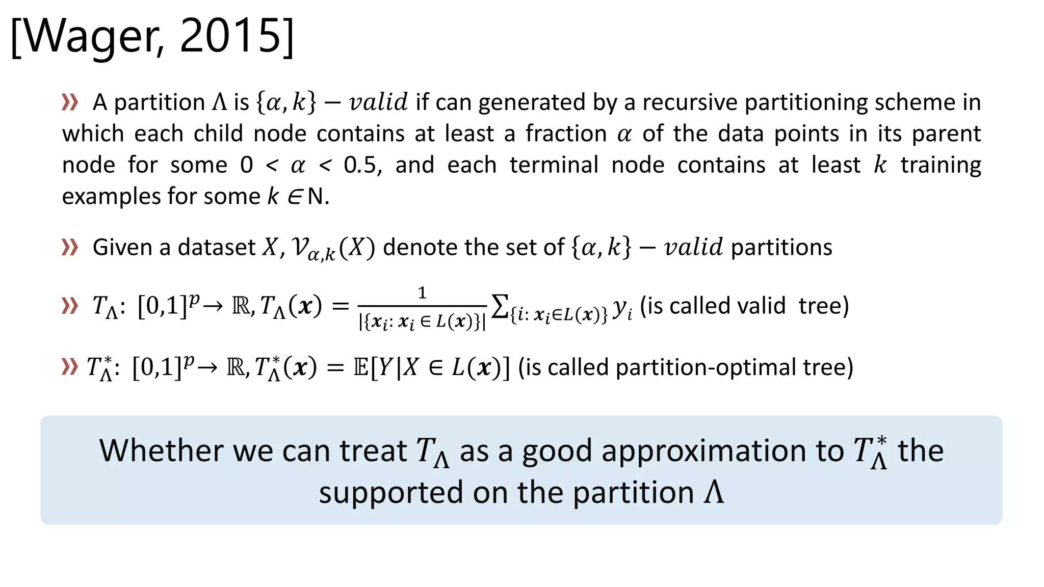 [Wager, 2015]
A partition Λ is 𝛼, 𝑘 − 𝑣𝑎𝑙𝑖𝑑 if can generated by a recursive partitioning scheme in
which each child node contains at least a fraction 𝛼 of the data points in its parent
node for some 0 < 𝛼 < 0.5, and each terminal node contains at least 𝑘 training
examples for some k ∈ N.
Given a dataset 𝑋, 𝒱𝛼,𝑘(𝑋) denote the set of 𝛼, 𝑘 − 𝑣𝑎𝑙𝑖𝑑 partitions
𝑇Λ: [0,1] 𝑝→ ℝ, 𝑇Λ 𝒙 =
1
|{𝒙 𝑖: 𝒙 𝑖 ∈ 𝐿(𝒙)}| {𝑖: 𝒙 𝑖∈𝐿(𝒙)} 𝑦𝑖 (is called valid tree)
𝑇Λ
∗
: [0,1] 𝑝→ ℝ, 𝑇Λ
∗
𝒙 = 𝔼[𝑌|𝑋 ∈ 𝐿(𝒙)] (is called partition-optimal tree)
Whether we can treat 𝑇Λ as a good approximation to 𝑇Λ
∗
the
supported on the partition Λ
 