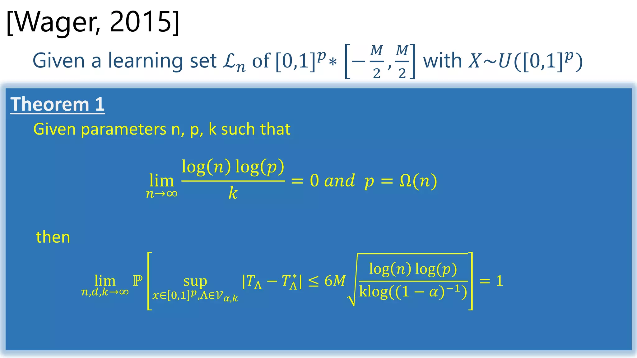 Given a learning set ℒ 𝑛 of [0,1] 𝑝
∗ −
𝑀
2
,
𝑀
2
with 𝑋~𝑈([0,1] 𝑝
)
[Wager, 2015]
Theorem 1
Given parameters n, p, k such that
lim
𝑛→∞
log 𝑛 log 𝑝
𝑘
= 0 𝑎𝑛𝑑 𝑝 = Ω(𝑛)
then
lim
𝑛,𝑑,𝑘→∞
ℙ sup
𝑥∈ 0,1 𝑝,Λ∈𝒱 𝛼,𝑘
|𝑇Λ − 𝑇Λ
∗
| ≤ 6𝑀
log 𝑛 log(𝑝)
klog((1 − 𝛼)−1)
= 1
 