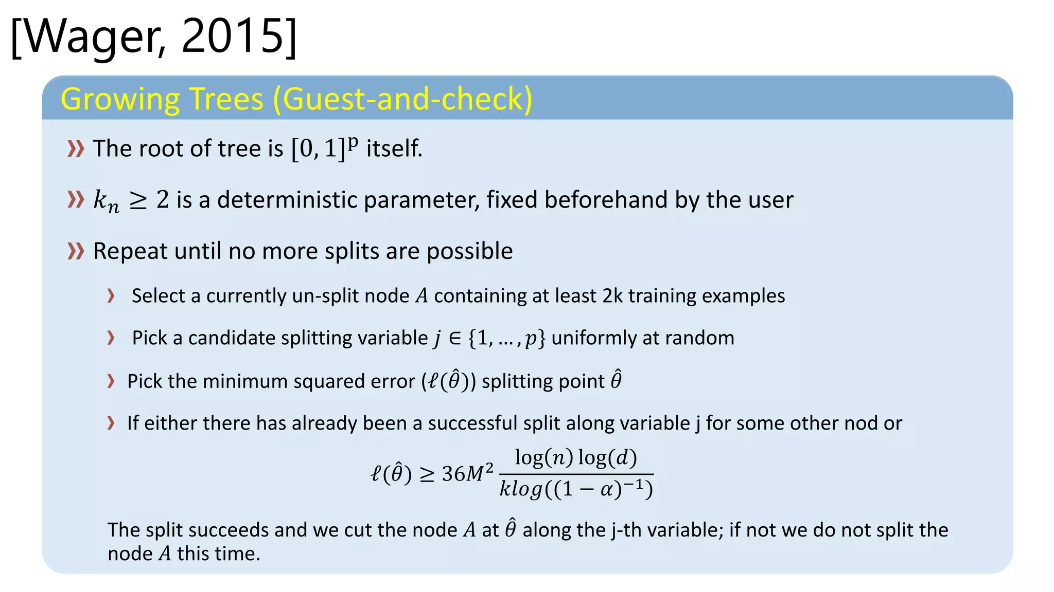 [Wager, 2015]
Growing Trees (Guest-and-check)
Select a currently un-split node 𝐴 containing at least 2k training examples
Pick a candidate splitting variable 𝑗 ∈ {1, … , 𝑝} uniformly at random
Pick the minimum squared error (ℓ( 𝜃)) splitting point 𝜃
If either there has already been a successful split along variable j for some other nod or
ℓ( 𝜃) ≥ 36𝑀2
log 𝑛 log(𝑑)
𝑘𝑙𝑜𝑔((1 − 𝛼)−1)
The split succeeds and we cut the node 𝐴 at 𝜃 along the j-th variable; if not we do not split the
node 𝐴 this time.
 