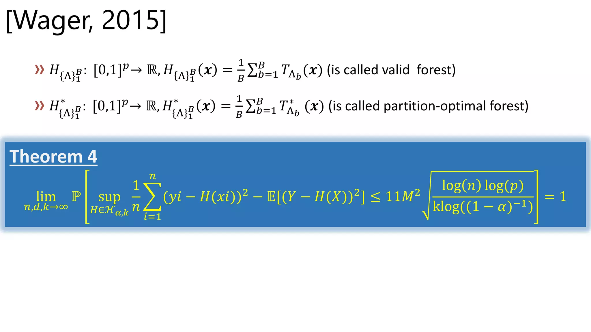 [Wager, 2015]
𝐻{Λ}1
𝐵: [0,1] 𝑝→ ℝ, 𝐻 Λ 1
𝐵 𝒙 =
1
𝐵 𝑏=1
𝐵
𝑇Λ 𝑏
(𝒙) (is called valid forest)
𝐻{Λ}1
𝐵
∗
: [0,1] 𝑝→ ℝ, 𝐻{Λ}1
𝐵
∗
𝒙 =
1
𝐵 𝑏=1
𝐵
𝑇Λ 𝑏
∗
(𝒙) (is called partition-optimal forest)
Theorem 4
lim
𝑛,𝑑,𝑘→∞
ℙ sup
𝐻∈ℋ 𝛼,𝑘
1
𝑛
𝑖=1
𝑛
(𝑦𝑖 − 𝐻(𝑥𝑖))2 − 𝔼[(𝑌 − 𝐻(𝑋))2] ≤ 11𝑀2
log 𝑛 log(𝑝)
klog((1 − 𝛼)−1)
= 1
 