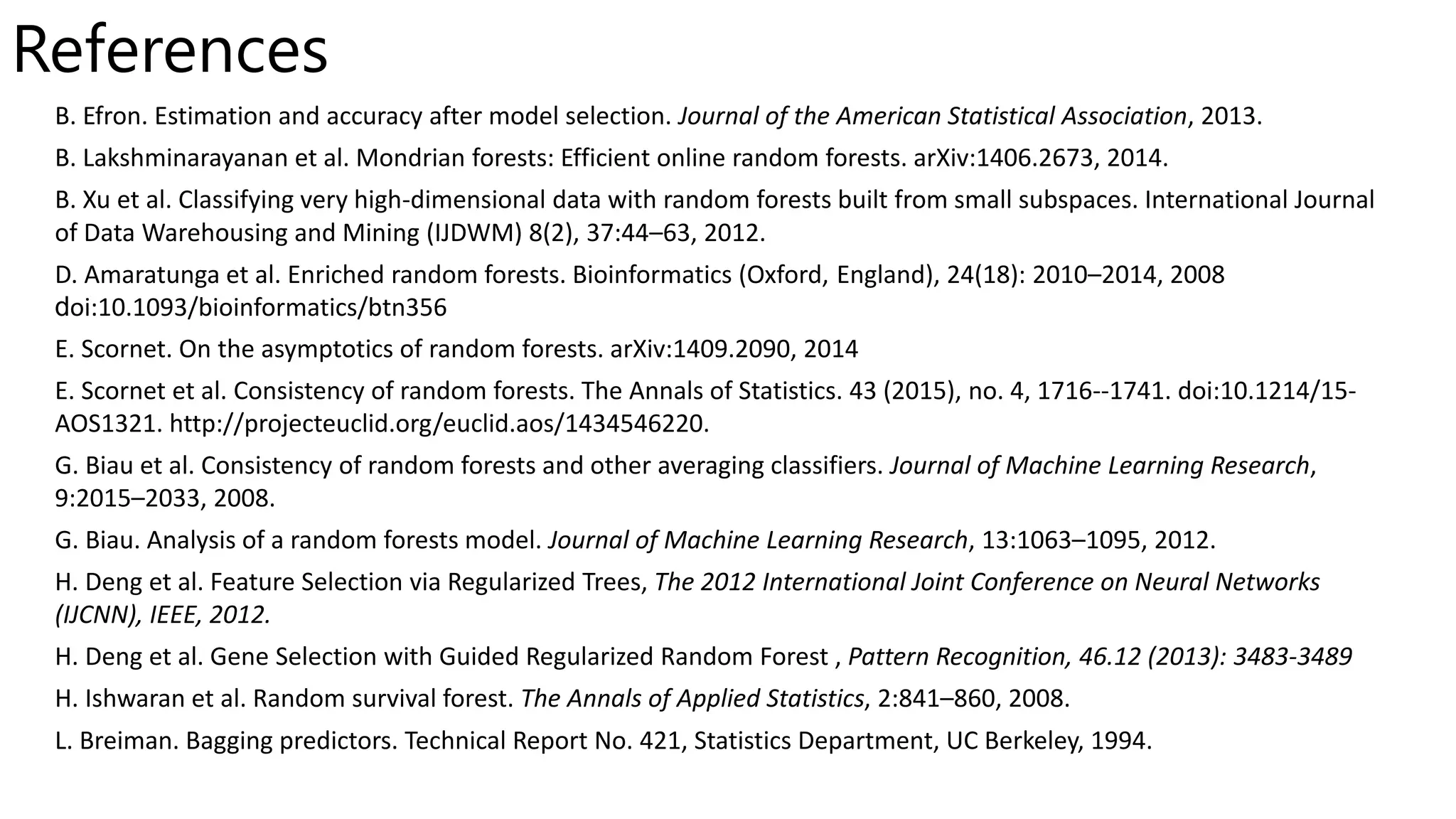 References
B. Efron. Estimation and accuracy after model selection. Journal of the American Statistical Association, 2013.
B. Lakshminarayanan et al. Mondrian forests: Efficient online random forests. arXiv:1406.2673, 2014.
B. Xu et al. Classifying very high-dimensional data with random forests built from small subspaces. International Journal
of Data Warehousing and Mining (IJDWM) 8(2), 37:44–63, 2012.
D. Amaratunga et al. Enriched random forests. Bioinformatics (Oxford, England), 24(18): 2010–2014, 2008
doi:10.1093/bioinformatics/btn356
E. Scornet. On the asymptotics of random forests. arXiv:1409.2090, 2014
E. Scornet et al. Consistency of random forests. The Annals of Statistics. 43 (2015), no. 4, 1716--1741. doi:10.1214/15-
AOS1321. http://projecteuclid.org/euclid.aos/1434546220.
G. Biau et al. Consistency of random forests and other averaging classifiers. Journal of Machine Learning Research,
9:2015–2033, 2008.
G. Biau. Analysis of a random forests model. Journal of Machine Learning Research, 13:1063–1095, 2012.
H. Deng et al. Feature Selection via Regularized Trees, The 2012 International Joint Conference on Neural Networks
(IJCNN), IEEE, 2012.
H. Deng et al. Gene Selection with Guided Regularized Random Forest , Pattern Recognition, 46.12 (2013): 3483-3489
H. Ishwaran et al. Random survival forest. The Annals of Applied Statistics, 2:841–860, 2008.
L. Breiman. Bagging predictors. Technical Report No. 421, Statistics Department, UC Berkeley, 1994.
 