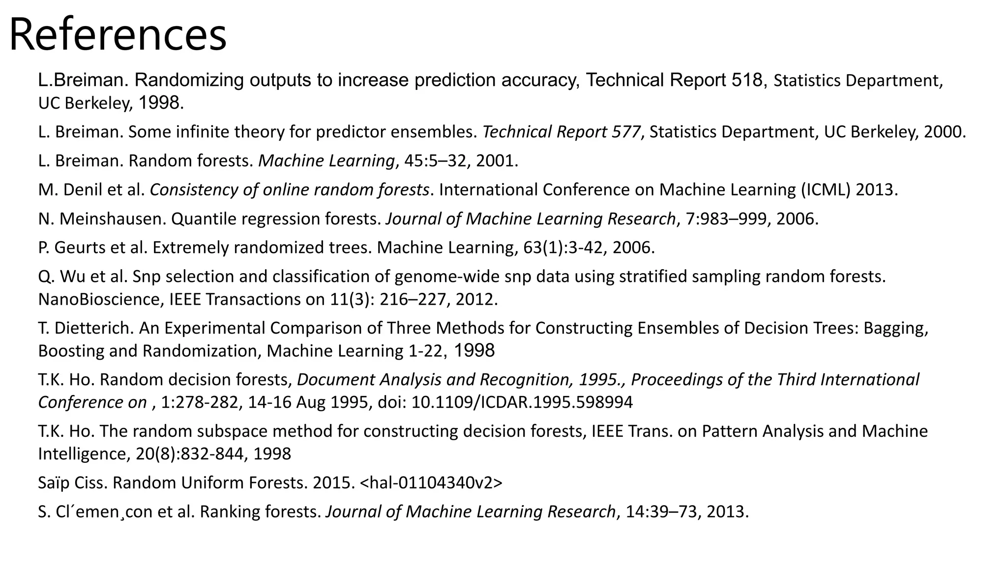 References
L.Breiman. Randomizing outputs to increase prediction accuracy, Technical Report 518, Statistics Department,
UC Berkeley, 1998.
L. Breiman. Some infinite theory for predictor ensembles. Technical Report 577, Statistics Department, UC Berkeley, 2000.
L. Breiman. Random forests. Machine Learning, 45:5–32, 2001.
M. Denil et al. Consistency of online random forests. International Conference on Machine Learning (ICML) 2013.
N. Meinshausen. Quantile regression forests. Journal of Machine Learning Research, 7:983–999, 2006.
P. Geurts et al. Extremely randomized trees. Machine Learning, 63(1):3-42, 2006.
Q. Wu et al. Snp selection and classification of genome-wide snp data using stratified sampling random forests.
NanoBioscience, IEEE Transactions on 11(3): 216–227, 2012.
T. Dietterich. An Experimental Comparison of Three Methods for Constructing Ensembles of Decision Trees: Bagging,
Boosting and Randomization, Machine Learning 1-22, 1998
T.K. Ho. Random decision forests, Document Analysis and Recognition, 1995., Proceedings of the Third International
Conference on , 1:278-282, 14-16 Aug 1995, doi: 10.1109/ICDAR.1995.598994
T.K. Ho. The random subspace method for constructing decision forests, IEEE Trans. on Pattern Analysis and Machine
Intelligence, 20(8):832-844, 1998
Saïp Ciss. Random Uniform Forests. 2015. <hal-01104340v2>
S. Cl´emen¸con et al. Ranking forests. Journal of Machine Learning Research, 14:39–73, 2013.
 