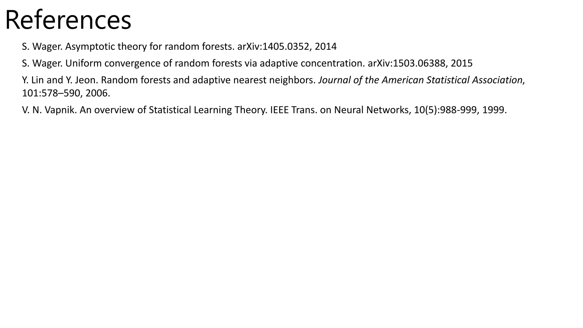 References
S. Wager. Asymptotic theory for random forests. arXiv:1405.0352, 2014
S. Wager. Uniform convergence of random forests via adaptive concentration. arXiv:1503.06388, 2015
Y. Lin and Y. Jeon. Random forests and adaptive nearest neighbors. Journal of the American Statistical Association,
101:578–590, 2006.
V. N. Vapnik. An overview of Statistical Learning Theory. IEEE Trans. on Neural Networks, 10(5):988-999, 1999.
 