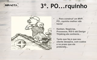 3º. PO...rquinho
• ... Para construir um MVP,
PO...rquinho melhor não
havia!
• Kanban, Negócios,
Processos, ROI e até Design
Thinking ele conhecia...
• Tanto que fez o que seu
cliente desejava, com custos
e no prazo que ele
pretendia...
 