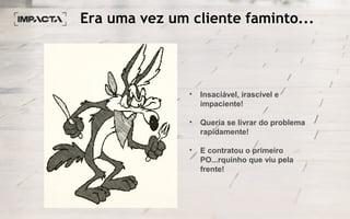 Era uma vez um cliente faminto...
• Insaciável, irascível e
impaciente!
• Queria se livrar do problema
rapidamente!
• E contratou o primeiro
PO...rquinho que viu pela
frente!
 