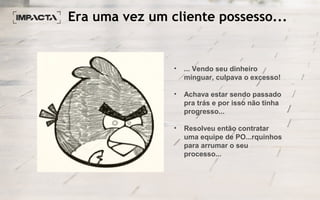 Era uma vez um cliente possesso...
• ... Vendo seu dinheiro
minguar, culpava o excesso!
• Achava estar sendo passado
pra trás e por isso não tinha
progresso...
• Resolveu então contratar
uma equipe de PO...rquinhos
para arrumar o seu
processo...
 