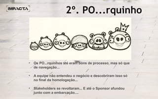 2º. PO...rquinho
• Os PO...rquinhos até eram bons de processo, mas só que
de navegação...
• A equipe não entendeu o negócio e descobriram isso só
no final da homologação...
• Stakeholders se revoltaram... E até o Sponsor afundou
junto com a embarcação....
 